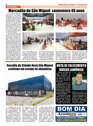 8 JORNAL BOM DIA ACONTECE - 31 DE JULHO 2015
Variedades
Para anunciar ligue:
2031-2364 ou 2513-0928
NOTA DE FALECIMENTO
DIRCEU LAMÔNICA
Faleceu na noite de
desta quarta-feira 29,
Dirceu Lamônica Tei-
xeira (53 anos), vítima
de infarto no miocar-
dio em um hospital da
Zona Leste.
Dirceu trabalhou na
subprefeitura do Itaim
Paulista como assessor
na gestão do Dr. Dió-
genes Sandim Martins,
e atualmente trabalha-
va na COHAB e estava
de licença médica.
O jornalista e publi-
citário Dirceu é funda-
dor do Jornal Itaim em
Notícias que circulou
até a alguns anos atrás.
Deixa esposa Bruna
Roberta da Costa, o fi-
lho João Pedro (8 anos)
e filhos do primeiro ca-
samento. Perdemos um
grande homem e um
incansável batalhador
pela Zona Leste. Deus
conforte sua família.
O sacolão que já foi
um dos melhores pontos
de comercialização de
hortifrutigranjeiros de
São Miguel, foi desativa-
do e se encontra em to-
tal estado de abandono.
Recentemente parte do
telhado foi roubado sem
que nada fosse feito pra
impedir. E para compli-
Sacolão da Cidade Nova São Miguel
continua em estado de abandono
car ainda mais a empre-
sa COMPEC Galasso ,En-
genharia e Construção
LTDA, responsável por
obras de canalização no
córrego do Una ,junto a
rua Ubirajara Pereira Ma-
deira, detonou a quadra
poliesportiva do sacolão,
que foi construída com
Emenda Parlamentar.
Hoje, quem passa na
avenida Rosária ao  lado
do Antigo espaço do Sa-
colão pode perceber que
a quadra que era usada
pelas crianças esta des-
truída, só acumula lixo
onde algumas crianças
ainda insistem em tentar
se divertir no meio  de
condições humilhantes.
O tradicional Mercado
Municipal de São Miguel
comemorou no último dia
25 (sábado), 48 anos de sua
fundação e estava prevista
uma grande festa com sor-
teio de brindes e brinque-
dos para as crianças, fes-
tival de quadrilha, grupos
folclóricos e conjuntos mu-
sicais de forró ( Trio da Lua
/ SP ROOTS/ Juninho Art
Muve) e a previsão era de
um público de aproximada-
mente 3 mil pessoas.
Acontece que em razão
da uma pequena chuva e
tempo frio, a gestora Fer-
nanda Bones, decidiu rea-
lizar a festa no novo pavi-
lhão do mercado, que está
em fase final de construção.
Apesar da localização privi-
legiada do Mercadão o que
se viu foi uma festa muito
fraca com poucas atrações,
barracas cedidas pela coca-
-cola com poucas varieda-
des de alimentos e o pior,
a população não tomou co-
nhecimento da grande fes-
ta e o comparecimento foi
abaixo da média, menos de
100 pessoas. Faltou organi-
zação? Faltou coordenação
entre a SEMAB, Subprefei-
Mercadão de São Miguel comemora 48 anos
tura de São Miguel, Asso-
ciação dos Permissionários
e administração do Merca-
do? Faltou comunicação?
Segundo nos disse a Fer-
nanda, ela até tentou bus-
car os apoios necessários
para fazer uma comemora-
ção à altura das tradições
do mercado, mas não soube
ou preferiu não apontar os
responsáveis pelo fracasso.
Fica aqui registrado a
nossa opinião, pois achamos
que o Mercado merece um
tratamento melhor e con-
clamamos a todas as forças
envolvidas para que no pró-
ximo ano o mercado tenha
uma comemoração digna
de sua representação. Caso
não haja consenso e apoio
necessário, sugerimos reu-
nir pelo menos os permissio-
nários em ato interno e re-
gistrar a passagem da data,
pois assim não expõe a ima-
gem da instituição.
 