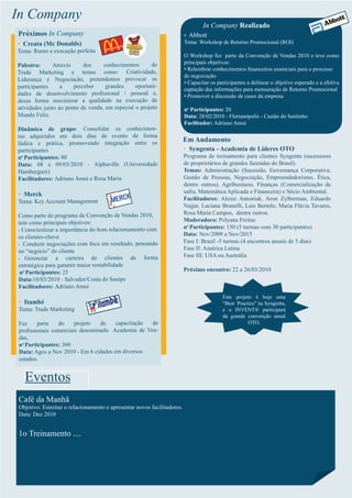 In Company
                                                                                 In Company Realizado
Próximos In Company                                                      • Abbott
• Creata (Mc Donalds)                                                    Tema: Workshop de Retorno Promocional (ROI)
Tema: Rumo a execução perfeita
                                                                         O Workshop fez parte da Convenção de Vendas 2010 e teve como
                           dos     conhecimentos       de                principais objetivos:
Palestra:      Através
                                                                         • Relembrar conhecimentos ﬁnanceiros essenciais para o processo
Trade Marketing e temas como: Criatividade,
                                                                         de negociação
Liderança e Negociação, pretendemos provocar os
                                                                         • Capacitar os participantes a delinear o objetivo esperado e a efetiva
participantes     a    perceber     grandes     oportuni-
                                                                         captação das informações para mensuração de Retorno Promocional
dades de desenvolvimento proﬁssional / pessoal e,                        • Promover a discussão de cases da empresa
dessa forma maximizar a qualidade na execução de
atividades junto ao ponto de venda, em especial o projeto                no Participantes: 20
Mundo Feliz.                                                             Data: 28/02/2010 - Florianópolis - Castão do Santinho
                                                                         Facilitador: Adriano Amui
Dinâmica de grupo: Consolidar os conhecimen-
tos adquiridos em dois dias de evento de forma
lúdica e prática, promovendo integração entre os
                                                                         Em Andamento
participantes                                                            • Syngenta - Academia de Líderes OTO
no Participantes: 80                                                     Programa de treinamento para clientes Syngenta (sucessores
Data: 08 e 09/03/2010 - Alphaville (Universidade                         de proprietários de grandes fazendas do Brasil).
Hamburguer)                                                              Temas: Administração (Sucessão, Governança Corporativa,
Facilitadores: Adriano Amui e Rosa Maria                                 Gestão de Pessoas, Negociação, Empreendedorismo, Ética,
                                                                         dentre outros), Agribusiness, Finanças (Comercialização de
• Merck                                                                  safra, Matemática Aplicada e Financeira) e Sócio Ambiental.
Tema: Key Account Management                                             Facilitadores: Alexei Antoniuk, Aron Zylberman, Eduardo
                                                                         Najjar, Luciana Brunelli, Luis Bertolo, Maria Flávia Tavares,
Como parte do programa da Convenção de Vendas 2010,                      Rosa Maria Campos, dentre outros.
tem como principais objetivos:                                           Moderadora: Polyana Freitas
• Conscientizar a importância do bom relacionamento com
                                                                         no Participantes: 150 (5 turmas com 30 participantes)
os clientes-chave                                                        Data: Nov/2009 a Nov/2015
• Conduzir negociações com foco em resultado, pensando
                                                                         Fase I: Brasil -5 turmas (4 encontros anuais de 5 dias)
no “negócio” do cliente                                                  Fase II: América Latina
• Gerenciar     a carteira de clientes de forma                          Fase III: USA ou Austrália
estratégica para garantir maior rentabilidade
 no Participantes: 25                                                    Próximo encontro: 22 a 26/03/2010
Data:10/03/2010 - Salvador/Costa do Sauípe
Facilitadores: Adriano Amui
                                                                                          Este projeto é hoje uma
• Itambé                                                                                  “Best Practice” na Syngenta,
Tema: Trade Marketing                                                                     e o INVENT® participará
                                                                                          da grande convenção anual
 Faz     parte   do    projeto  de     capacitação de                                                OTO.
 proﬁssionais comerciais denominado Academia de Ven-
 das,
 no Participantes: 360
 Data: Agos a Nov 2010 - Em 6 cidades em diversos
 estados.


   Eventos
Café da Manhã
Objetivo: Estreitar o relacionamento e apresentar novos facilitadores.
Data: Dez 2010


1o Treinamento ....
 