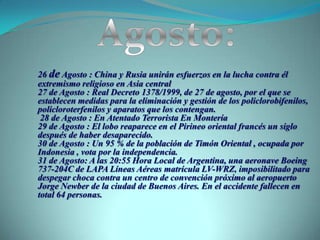 Agosto:26 de Agosto : China y Rusia unirán esfuerzos en la lucha contra él extremismo religioso en Asia central27 de Agosto : Real Decreto 1378/1999, de 27 de agosto, por el que se establecen medidas para la eliminación y gestión de los policlorobifenilos, policloroterfenilos y aparatos que los contengan. 28 de Agosto : En Atentado Terrorista En Montería29 de Agosto : El lobo reaparece en el Pirineo oriental francés un siglo después de haber desaparecido.30 de Agosto : Un 95 % de la población de Timón Oriental , ocupada por Indonesia , vota por la independencia.31 de Agosto: A las 20:55 Hora Local de Argentina, una aeronave Boeing 737-204C de LAPA Líneas Aéreas matrícula LV-WRZ, imposibilitado para despegar choca contra un centro de convención próximo al aeropuerto Jorge Newber de la ciudad de Buenos Aires. En el accidente fallecen en total 64 personas.