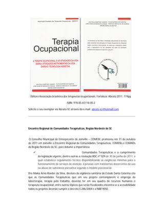 Editora Associação brasileira dos terapeutas ocupacionais. Fortaleza: Abrato 2011. 119pg.

                                  ISBN: 978-85-65118-00-2

Solicite o seu exemplar via Abrato-SC através do e-mail: abrato-sc@hotmail.com




Encontro Regional de Comunidades Terapêuticas, Região Nordeste de SC


O Conselho Municipal de Entorpecente de Joinville – COMEM, promoveu em 31 de outubro
de 2011 em Joinville o Encontro Regional de Comunidades Terapêuticas, COMENs e COMADs
da Região Nordeste de SC, para debater a importância:
                                               Comunidades Terapêuticas e o cumprimento
        da legislação vigente, dentre outras a resolução RDC nº 029 de 30 de junho de 2011, a
        qual estabelece regulamento técnico disponibilizando as exigências mínimas para o
        funcionamento de serviços de atenção a pessoas com transtornos decorrentes do uso
        ou abuso de substância psicoativa segundo o modelo psicossocial.
Dra Maika Arno Roeder da Silva, diretora de vigilância sanitária do Estado Santa Catarina cita
que as Comunidades Terapêuticas que em seu projeto contemplarem o emprego da
laborterapia, terapia pelo trabalho, deverão ter em seu quadro de recursos humanos o
terapeuta ocupacional, entre outros tópicos que serão fiscalizados encontra-se a acessibilidade
todos os projetos deverão cumprir o decreto 5.296/2004 e a NBR 9050.
 