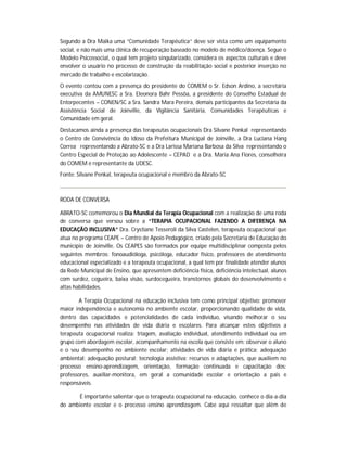 Segundo a Dra Maika uma “Comunidade Terapêutica” deve ser vista como um equipamento
social, e não mais uma clínica de recuperação baseado no modelo de médico/doença. Segue o
Modelo Psicossocial, o qual tem projeto singularizado, considera os aspectos culturais e deve
envolver o usuário no processo de construção da reabilitação social e posterior inserção no
mercado de trabalho e escolarização.
O evento contou com a presença do presidente do COMEM o Sr. Edson Ardino, a secretária
executiva da AMUNESC a Sra. Eleonora Bahr Pessôa, a presidente do Conselho Estadual de
Entorpecentes – CONEN/SC a Sra. Sandra Mara Pereira, demais participantes da Secretária da
Assistência Social de Joinville, da Vigilância Sanitária, Comunidades Terapêuticas e
Comunidade em geral.
Destacamos ainda a presença das terapeutas ocupacionais Dra Silvane Penkal representando
o Centro de Convivência do Idoso da Prefeitura Municipal de Joinville, a Dra Luciana Hang
Correa representando a Abrato-SC e a Dra Larissa Mariana Barbosa da Silva representando o
Centro Especial de Proteção ao Adolescente – CEPAD e a Dra. Maria Ana Flores, conselheira
do COMEM e representante da UDESC.
Fonte: Silvane Penkal, terapeuta ocupacional e membro da Abrato-SC



RODA DE CONVERSA

ABRATO-SC comemorou o Dia Mundial da Terapia Ocupacional com a realização de uma roda
de conversa que versou sobre a “TERAPIA OCUPACIONAL FAZENDO A DIFERENÇA NA
EDUCAÇÃO INCLUSIVA” Dra. Crystiane Tesseroli da Silva Castelen, terapeuta ocupacional que
atua no programa CEAPE – Centro de Apoio Pedagógico, criado pela Secretaria de Educação do
município de Joinville. Os CEAPES são formados por equipe multidisciplinar composta pelos
seguintes membros: fonoaudióloga, psicóloga, educador físico, professores de atendimento
educacional especializado e a terapeuta ocupacional, a qual tem por finalidade atender alunos
da Rede Municipal de Ensino, que apresentem deficiência física, deficiência intelectual, alunos
com surdez, cegueira, baixa visão, surdocegueira, transtornos globais do desenvolvimento e
altas habilidades.

       A Terapia Ocupacional na educação inclusiva tem como principal objetivo: promover
maior independência e autonomia no ambiente escolar, proporcionando qualidade de vida,
dentro das capacidades e potencialidades de cada indivíduo, visando melhorar o seu
desempenho nas atividades de vida diária e escolares. Para alcançar estes objetivos a
terapeuta ocupacional realiza: triagem, avaliação individual, atendimento individual ou em
grupo com abordagem escolar, acompanhamento na escola que consiste em: observar o aluno
e o seu desempenho no ambiente escolar; atividades de vida diária e prática; adequação
ambiental; adequação postural; tecnologia assistiva; recursos e adaptações, que auxiliem no
processo ensino-aprendizagem, orientação, formação continuada e capacitação dos:
professores, auxiliar-monitora, em geral a comunidade escolar e orientação a pais e
responsáveis.

       É importante salientar que o terapeuta ocupacional na educação, conhece o dia-a-dia
do ambiente escolar e o processo ensino aprendizagem. Cabe aqui ressaltar que além de
 