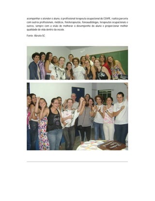 acompanhar e atender o aluno, o profissional terapeuta ocupacional do CEAPE, realiza parceria
com outros profissionais, médicos, fisioterapeutas, fonoaudiólogas, terapeutas ocupacionais e
outros, sempre com a visão de melhorar o desempenho do aluno e proporcionar melhor
qualidade de vida dentro da escola.

Fonte: Abrato-SC
 