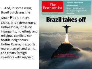….And, in some ways,
Brazil outclasses the
other BRICs. Unlike
China, it is a democracy.
Unlike India, it has no
insurgents, no ethnic and
religious conflicts nor
hostile neighbours.
Unlike Russia, it exports
more than oil and arms,
and treats foreign
investors with respect.
 