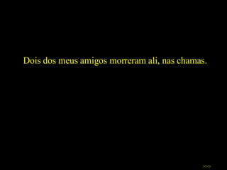 Dois dos meus amigos morreram ali, nas chamas.  >>> 
