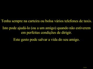 Tenha sempre na carteira ou bolsa vários telefones de taxis.  Isto pode ajudá-lo (ou a um amigo) quando não estiverem em perfeitas condições de dirigir. Este gesto pode salvar a vida do seu amigo. >>> 