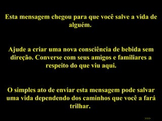 Esta mensagem chegou para que você salve a vida de alguém.  Ajude a criar uma nova consciência de bebida sem direção. Converse com seus amigos e familiares a respeito do que viu aqui. O simples ato de enviar esta mensagem pode salvar uma vida dependendo dos caminhos que você a fará trilhar.  Salve vidas!  Texto e montagem:  Cláudio MS Figueiredo [email_address] >>> 