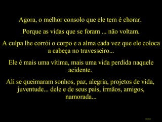 Agora, o melhor consolo que ele tem é chorar.  Porque as vidas que se foram ... não voltam. A culpa lhe corrói o corpo e a alma cada vez que ele coloca a cabeça no travesseiro... Ele é mais uma vítima, mais uma vida perdida naquele acidente.  Ali se queimaram sonhos, paz, alegria, projetos de vida,  juventude... dele e de seus pais, irmãos, amigos, namorada... >>> 