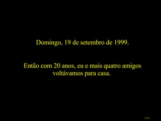 Domingo, 19 de setembro de 1999. Então com 20 anos, eu e mais quatro amigos voltávamos para casa.  >>> 