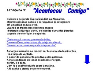 A FORÇA DA FÉ
Durante a Segunda Guerra Mundial, na Alemanha,
algumas pessoas pobres e perseguidas se refugiaram
em um porão escuro e frio.
Quando as tropas dos exércitos aliados
libertaram a Europa, achou-se inscrito numa das paredes
daquele triste refúgio, o seguinte:
"Creio no sol, mesmo que ele não brilhe.
Creio em Deus, mesmo que ele esteja em silêncio.
Creio no amor, mesmo que ele esteja oculto."
As forças inerentes ao próprio ser humano são fascinantes.
Há a força de vontade,
o poder do pensamento positivo e das palavras.
A mais poderosa de todas as nossas energias,
porém, é a da fé.
Com fé o espírito triunfa sobre a matéria.
A fé exalta o eterno sobre o temporal.
 