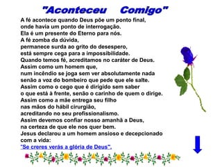 A fé acontece quando Deus põe um ponto final,
onde havia um ponto de interrogação.
Ela é um presente do Eterno para nós.
A fé zomba da dúvida,
permanece surda ao grito do desespero,
está sempre cega para a impossibilidade.
Quando temos fé, acreditamos no caráter de Deus.
Assim como um homem que,
num incêndio se joga sem ver absolutamente nada
senão a voz do bombeiro que pede que ele salte.
Assim como o cego que é dirigido sem saber
o que está à frente, senão o carinho de quem o dirige.
Assim como a mãe entrega seu filho
nas mãos do hábil cirurgião,
acreditando no seu profissionalismo.
Assim devemos confiar nosso amanhã a Deus,
na certeza de que ele nos quer bem.
Jesus declarou a um homem ansioso e decepcionado
com a vida:
"Se creres verás a glória de Deus".
 