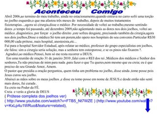 Abril 2006,ao termino do meu trabalho, ainda no estacionamento,quando entrava no carro sofri uma torção
no joelho esquerdo,o que ma afastou três meses do trabalho, depois de muitos tratamentos
fisioterapias...,agora só cirurgia,disse o médico .Por necessidade de voltei ao trabalho,mesmo sentindo
dores ,o tempo foi passando, até dezembro 2009,não agüentando mais as dores nos dois joelhos, voltei ao
médico ,diagnóstico, por forçar o joelho direito ,este sofreu desgaste, precisando também da cirurgia,agora
nos dois joelhos,Disse o médico:Só tem um porem,não opero nos hospitais do seu convenio.Particular R$30
000,00 cada prótese, mais hospital, anestesista,etc...
Fui para o hospital Servidor Estadual, após relatar ao médico, professor do grupo especialistas em joelhos,
ele falou: sim a cirurgia seria solução, mas a senhora tem osteoporose, e se os pinos não fixarem ?.
Agradeci,ao médico.Pensei, bem só me resta recorrer a DEUS.
Em uma reunião de oração 31 de janeiro 2010 ,falei com o REI dos rei ,Médicos dos médicos e Senhor dos
senhores,Tu não precisas de mim para nada ,para fazer o que Tu queres,nem mesmo que eu creia; eu é que
preciso do seu Grande Amor, Amem.
O pastor que presidia a oração perguntou, quem tinha um problema no joelho, disse ainda ,tome posse pois
Jesus curou seu joelho.
Abaixei as mãos sobre os meus joelhos ,e disse eu tomo posse em nome de JESUS.e desde então não senti
mais dores, fui curada .
Eu creio na Poder da FÉ.
Creia e verás a gloria de DEUS
( Prótese completa dos joelhos ver)
( http://www.youtube.com/watch?v=FTB5_Nt7WZE ) (http://www.youtube.com/watch?
v=KxLp4u1WRuo&feature=related),
 