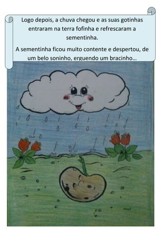 Logo depois, a chuva chegou e as suas gotinhas
entraram na terra fofinha e refrescaram a
sementinha.
A sementinha ficou muito contente e despertou, de
um belo soninho, erguendo um bracinho…
 