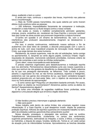11
Jesus, exaltando o bem e o amor.
E ainda tem mais, continuou o expositor das trevas, imprimindo nas palavras
raiva e inconformação.
— Mais de 15.000 passes transmitidos, dos quais setenta por cento tiveram
efeitos muito positivos sobre as pessoas;
— 200 enfermos, impossibilitados fisicamente de comparecer à instituição,
receberam a visita fraterna e a fluido terapia contra a nossa vontade.
E não acaba aí, insistiu o malfeitor completamente admirado: gestantes,
crianças, jovens, andarilhos etc. receberam da Casa Espírita o concurso caridoso!
Isso sem contar as obras sociais que promovem largamente a criatura humana!
O Centro em questão é um dínamo de benemerência. Se, com a nossa
interferência eles produzem assustadoramente, imaginem se deixássemos o
caminho livre?
Por isso, é preciso continuarmos, redobrando nossos esforços a fim de
acabarmos com essa tolice de caridade, a absurda preocupação com o outro e,
acima de tudo, com essa inaceitável proposta de renovação moral, trazida pelo
Cristo, que exige demais dos seres humanos.
Recebemos, de nossos superiores, mais de oito mil solicitações, tenho comigo
os apontamentos. E, lançando ao vento alguns papéis, continuou irritado: Vejam:
requisições de obsessão, memorando solicitando prioridades, inúmeras ordens de
serviço não cumpridas e sem contar as infinitas reclamações...
Como vêem, nossa incompetência está declarada!
É preciso estarmos organizados para desestruturarmos a instituição espírita
que nos atormenta. Permanecemos desacreditados junto aos nossos superiores e
creio que nenhum de nós gostaria de desafiá-los ou desapontá-los. Todos sabemos
da ira que nos perseguirá eternamente, se falharmos. Todo cuidado é pouco,
advertiu o organizador do mal, se não formos cautelosos, espertos e inteligentes,
poderemos cair nas garras dos emissários da luz, que fazem verdadeira lavagem
cerebral propondo-nos um bem-estar falso, com o objetivo de escravizar-nos de
novo na Terra através da reencarnação!
— E como vamos agir? Perguntou um desordeiro bastante animado. Por acaso,
vamos fazer os objetos se movimentarem? Atiraremos pedras contra os eleitos do
Senhor? Assassinaremos alguém?
E da turba uma infinidade de sugestões maléficas foram proferidas, entre
algazarra e uma pseudo-alegria que envolvia a legião desordeira.
*
O líder fanático precisou interromper a agitação alertando:
— Não será assim!
Nosso trabalho está dentro de certos limites; leis universais regulam nossa
influenciação. E a Casa Espírita, a qual desejamos invadir, dispõe de poderosa
proteção espiritual, milhares de espíritos superiores em incessante trabalho no bem,
além de entidades sublimes garantindo-lhes extraordinário auxílio!
Nossa atuação, prosseguiu o planejador das sombras, será na surdina.
Trabalharemos silenciosamente, ocultamente, no campo dos sentimentos,
sugerindo pensamentos, estimulando as irritações, o ciúme, a fofoca, a indignação,
os melindres, a disputa de cargos, funções, tarefas etc. Temos aí, um vasto campo
de atuação junto às inferioridades humanas. Aproveitaremos as brechas deixadas

 