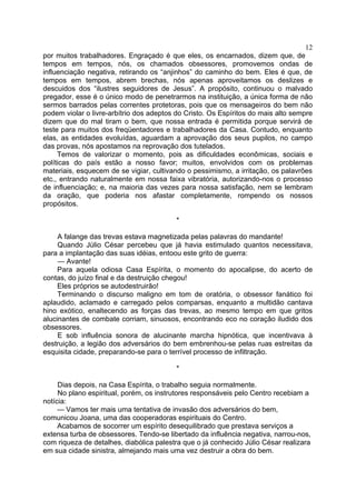 12
por muitos trabalhadores. Engraçado é que eles, os encarnados, dizem que, de
tempos em tempos, nós, os chamados obsessores, promovemos ondas de
influenciação negativa, retirando os “anjinhos” do caminho do bem. Eles é que, de
tempos em tempos, abrem brechas, nós apenas aproveitamos os deslizes e
descuidos dos “ilustres seguidores de Jesus”. A propósito, continuou o malvado
pregador, esse é o único modo de penetrarmos na instituição, a única forma de não
sermos barrados pelas correntes protetoras, pois que os mensageiros do bem não
podem violar o livre-arbítrio dos adeptos do Cristo. Os Espíritos do mais alto sempre
dizem que do mal tiram o bem, que nossa entrada é permitida porque servirá de
teste para muitos dos freqüentadores e trabalhadores da Casa. Contudo, enquanto
elas, as entidades evoluídas, aguardam a aprovação dos seus pupilos, no campo
das provas, nós apostamos na reprovação dos tutelados.
Temos de valorizar o momento, pois as dificuldades econômicas, sociais e
políticas do país estão a nosso favor; muitos, envolvidos com os problemas
materiais, esquecem de se vigiar, cultivando o pessimismo, a irritação, os palavrões
etc., entrando naturalmente em nossa faixa vibratória, autorizando-nos o processo
de influenciação; e, na maioria das vezes para nossa satisfação, nem se lembram
da oração, que poderia nos afastar completamente, rompendo os nossos
propósitos.
*
A falange das trevas estava magnetizada pelas palavras do mandante!
Quando Júlio César percebeu que já havia estimulado quantos necessitava,
para a implantação das suas idéias, entoou este grito de guerra:
— Avante!
Para aquela odiosa Casa Espírita, o momento do apocalipse, do acerto de
contas, do juízo final e da destruição chegou!
Eles próprios se autodestruirão!
Terminando o discurso maligno em tom de oratória, o obsessor fanático foi
aplaudido, aclamado e carregado pelos comparsas, enquanto a multidão cantava
hino exótico, enaltecendo as forças das trevas, ao mesmo tempo em que gritos
alucinantes de combate corriam, sinuosos, encontrando eco no coração iludido dos
obsessores.
E sob influência sonora de alucinante marcha hipnótica, que incentivava à
destruição, a legião dos adversários do bem embrenhou-se pelas ruas estreitas da
esquisita cidade, preparando-se para o terrível processo de infiltração.
*
Dias depois, na Casa Espírita, o trabalho seguia normalmente.
No plano espiritual, porém, os instrutores responsáveis pelo Centro recebiam a
notícia:
— Vamos ter mais uma tentativa de invasão dos adversários do bem,
comunicou Joana, uma das cooperadoras espirituais do Centro.
Acabamos de socorrer um espírito desequilibrado que prestava serviços a
extensa turba de obsessores. Tendo-se libertado da influência negativa, narrou-nos,
com riqueza de detalhes, diabólica palestra que o já conhecido Júlio César realizara
em sua cidade sinistra, almejando mais uma vez destruir a obra do bem.

 