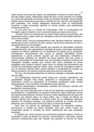 15
estão sempre em busca dos elogios, da notoriedade e sempre se irritam quando
não são citados. Esses, infelizmente, apesar de todo o nosso empenho em protegêlos, ainda que pensando nas tarefas, serão os principais atingidos. Numa atuação
isolada, temos mecanismos para evitar o assédio do mal, mas com uma falange tão
bem preparada, com mentes inteligentes explorando todas as inferioridades
humanas, e estes encarnados vibrando no mesmo padrão, será praticamente
impossível salvá-los!
É uma pena que no Templo da Fraternidade, entre os conhecedores do
Evangelho, alguns insistam em ser o exemplo daquilo que Jesus não ensinou.
Contudo, temos de compreender que estes irmãos estão em aprendizado, não
despertaram ainda, e agem assim por carregarem nalma as informações espíritas e
não a vivência delas.
Mesmo assim, nós que compreendemos mais, devemos tolerá-los, inspirá-los,
conduzindo-os para o caminho do bem, porque é da lei divina fazermos ao outro o
que gostaríamos que nos fizessem.
Não desejamos estar entre aqueles que apontam as dificuldades criticando
maledicentemente, sem apresentarem propostas de ajuda e renovação. Desejamos
cooperar em silêncio, preferindo ver no semelhante as virtudes que já conquistou,
encorajando-o amorosamente para vencer as próprias dificuldades morais;
agradecendo, o quanto possível, àqueles que, des pretensiosa, verdadeira e
amorosamente, trabalham em benefício da Causa Espírita. Para isso, temos a
sublime oportunidade da mediunidade, que nos possibilita irradiarmos centenas de
mensagens singelas, aquelas que, mesmo sem terem condições de serem
divulgadas como literatura espírita, calam fundo no coração dos participantes das
reuniões de intercâmbio espiritual. Muitas vezes, através de mensagens simples é
que os espíritos sublimes falam, porque preferem a simplicidade de coração, os
pobres de espírito, os mansos e pacíficos para servir-lhes de intérpretes.
Por isso, não devemos desanimar na tarefa de proteção e inspiração espiritual
que nos cabe.
Em contrapartida, possuímos muitos irmãos que, vivendo o Espiritismo, nos
possibilitarão atuação mais direta, acalmando e tranqüilizando as mentes
encarnadas, quando os adversários do Evangelho espalharem, pelas mentes
despreparadas, o vírus da fofoca, da intolerância e das disputas.
Estamos acostumados a semelhantes investidas das sombras e sempre tem
prevalecido a bondade divina.
Claro que esta instituição corre o risco de ser destruída, principalmente se os
freqüentadores e trabalhadores se deixarem contaminar pelas influências nocivas
dos espíritos perturbadores. Contudo, temos em vários departamentos da Casa com
panheiros que partiram daqui, da nossa esfera, com a missão de efetuar um
trabalho espírita sério baseado na vivência cristã. Se os malfeitores espirituais
exploram as fraquezas humanas, nós podemos estimular as virtudes da alma,
afastando, com a vivência dos ensinos de Jesus, as trevas da maldade.
Será mais um período de redobrados cuidados, de incessante trabalho;
permitiremos a entrada de certas entidades, para que nossos irmãos em
humanidade tenham a condição de darem testemunho das suas conquistas
espirituais.
É verdade que, neste processo de envolvimento espiritual negativo, muitos se
envolverão a ponto de desistir do caminho, reencontrando-o, mais tarde, quando
estiverem amadurecidos pela vida. Aqueles que guardam os ensinos de Jesus

 