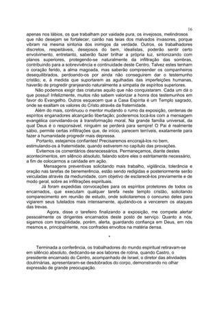 16
apenas nos lábios, os que trabalham por vaidade pura, os invejosos, melindrosos
que não desejam se fortalecer, cairão nas teias dos malvados invasores, porque
vibram na mesma sintonia dos inimigos da verdade. Outros, os trabalhadores
discretos, respeitáveis, desejosos do bem, idealistas, poderão sentir certo
envolvimento, entretanto, saberão fazer brilhar a própria luz, sintonizando com
planos superiores, protegendo-se naturalmente da infiltração das sombras,
contribuindo para a sobrevivência e continuidade deste Centro. Talvez estes tenham
o coração ferido, a alma magoada, mas saberão compreender os companheiros
desequilibrados, perdoando-os por ainda não conseguirem dar o testemunho
cristão; e, à medida que suportarem as agulhadas das imperfeições humanas,
haverão de progredir granjeando naturalmente a simpatia de espíritos superiores.
Não podemos exigir das criaturas aquilo que não conquistaram. Cada um dá o
que possui! Infelizmente, muitos não sabem valorizar a honra dos testemunhos em
favor do Evangelho. Outros esquecem que a Casa Espírita é um Templo sagrado,
onde se exaltam os valores do Cristo através da fraternidade.
Além do mais, continuou o mentor mudando o rumo da exposição, centenas de
espíritos enganadores alcançarão libertação; poderemos tocá-los com a mensagem
evangélica convidando-os à transformação moral. Na grande família universal, da
qual Deus é o responsável, ninguém se perderá para sempre! O Pai é realmente
sábio, permite certas infiltrações que, de início, parecem terríveis, exatamente para
fazer a humanidade progredir mais depressa.
Portanto, estejamos confiantes! Precisaremos encorajá-los no bem,
estimulando-os à fraternidade, quando estiverem no capítulo das provações.
Evitemos os comentários desnecessários. Permaneçamos, diante destes
acontecimentos, em silêncio absoluto, falando sobre eles o estritamente necessário,
a fim de colocarmos a caridade em ação.
Mensagens preventivas solicitando mais trabalho, vigilância, tolerância e
oração nas tarefas de benemerência, estão sendo redigidas e posteriormente serão
veiculadas através da mediunidade, com objetivo de esclarecê-los previamente e de
modo geral, sobre as infiltrações espirituais.
Já foram expedidas convocações para os espíritos protetores de todos os
encarnados, que executam qualquer tarefa neste templo cristão, solicitando
comparecimento em reunião de estudo, onde solicitaremos o concurso deles para
vigiarem seus tutelados mais intensamente, ajudando-os a vencerem os ataques
das trevas.
Agora, disse o tarefeiro finalizando a exposição, me compete alertar
pessoalmente os dirigentes encarnados deste posto de serviço. Quanto a nós,
sigamos com tranqüilidade, porém, alerta, guardando confiança em Deus, em nós
mesmos e, principalmente, nos confrades envoltos na matéria densa.
*
Terminada a conferência, os trabalhadores do mundo espiritual retiravam-se
em silêncio absoluto, dedicando-se aos labores de rotina, quando Castro, o
presidente encarnado do Centro, acompanhado de Israel, o diretor das atividades
doutrinárias, apresentaram-se desdobrados do corpo, demonstrando no olhar
expressão de grande preocupação.

 