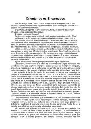 17

3
Orientando os Encarnados
— Caro amigo, disse Castro, Joana, nossa estimada cooperadora, já nos
informou superficialmente sobre a possibilidade de mais um ataque à nossa Casa,
poderia nos dar maiores detalhes?
O Benfeitor, abraçando-os amorosamente, tratou de acalmá-los com um
afetuoso sorriso, esclarecendo a seguir:
O caso é realmente delicado!
Castro, meu amigo, nossa instituição está sendo ameaçada por Júlio César!
— Mas de novo? Perguntou o responsável pela instituição no plano físico.
Sim, afirmou o mentor. Ele ainda carrega ódio terrível pelo nosso movimento,
não suporta as obras benemerentes de promoção à infância que executamos na
Terra, os enfermos atendido pelos médicos voluntários, os inúmeros beneficiados
pela nossa farmácia etc., além de nossa intensa e organizada atividade doutrinária.
Sabes que serás um dos primeiros que tentarão derrubar. É natural que assim
seja, pois és tu quem está à frente de toda a organização. Os adversários sabem da
importância da função que executas, e não é preciso uma super inteligência para
compreender a utilidade da ordem que conduz ao progresso. E tu estás cumprindo
satisfatoriamente com os teus deveres, o que, aliás, tem garantido a ti proteção
espiritual proporcional.
Agora, é natural que passes pela prova como qualquer trabalhador.
Certamente, compreendes que o fato de assumires uma função de direção não
te coloca acima dos tarefeiros menores, sabes que não és melhor que ninguém,
entendes a necessidade de te esforçares no caminho do próprio progresso como
todos nós. Assim, não esperes privilégios, pelo contrário, será exigido mais de ti,
porque, estando à frente de tarefa tão importante, é natural que suponhamos
estejas te empenhando mais do que os outros na busca de tua própria reforma
íntima. Não ignoras o próprio passado; sabes que estás neste cargo para recompor
com o bem e a fraternidade os desvios materiais e espirituais que proporcionas te
aos irmãos em humanidade. Todos trazemos débitos a saldar junto às leis divinas.
Contudo, não iremos te desamparar, terás, a partir de hoje, proteção redobrada,
afim de que não percas as forças necessárias para continuares cumprindo os
labores essenciais ao bom andamento desta instituição. Entretanto, isso não te
livrará das investidas das trevas, eles tentarão de tudo, te envolverão de todas as
formas. Desta maneira, evita as irritações e os aborrecimentos o quanto possível,
cultivando tolerância e vigilância sempre, e quando tiveres de orientar, procura
conciliar autoridade moral com fraternidade.
Compreendemos, meu irmão, que realmente não é fácil: inúmeras ocorrências
te solicitam decisão rápida, várias reclamações pedindo correção, trabalhadores
rompendo normas, ciúme etc., naturais para uma Casa com estas proporções.
Entretanto, paciência! O exemplo tem de ser de cima para baixo. Terás de ser o
espelho que refletirá a compreensão, tolerância e fraternidade.
Não penses que estamos exigindo muito de ti, apenas lembrando-te dos
valores do homem de bem, a que se refere o Evangelho, e estimulando-te a
continuares com o trabalho que vens realizando já há algumas décadas. Segue
adiante, lembra-te da prece, nós estaremos te sustentando, vibrando para que
consigas estar, o quanto possível, em sintonia superior, buscando-nos em

 