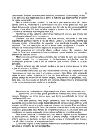 18
pensamento. Embora permaneçamos invisíveis, estaremos, como sempre, ao teu
lado, por que a tua disposição para o bem e o trabalho que desempenhas precisam
de nossa cooperação.
Temos trabalhado em benefício de tua saúde, para que os anos não pesem
demais sobre ti, impedindo-te a continuidade da obra. Ainda precisarás ficar por
algum tempo nesta jornada, até que aqueles que haverão de ser os continuadores
estejam preparados. Por isso trabalha, suporta e testemunha o Evangelho, nesta
Casa que é para todos nós bênçãos dos Céus.
Confiamos em teu trabalho, administras incalculável tesouro, que precisa ser
multiplicado em benefício do bem comum.
Sabemos dos teus sofrimentos, das tuas dúvidas, renúncias e das tuas
expectativas quanto ao retorno à vida do infinito. Calma! O teu trabalho, mesmo que
carregue muitas imperfeições, te garantirá uma reentrada tranqüila na vida
espiritual. Com tua dedicação de todos estes anos, granjeaste a simpatia, a
amizade de muitos cooperadores espirituais. Segue alerta e confiante.
Não desanimes em momento algum; embora muitos não valorizem, tua
presença firme tem sustentado inúmeras criaturas, convertendo-te em verdadeiro
exemplo de trabalho cristão.
Mesmo que não entres na faixa vibratória dos inimigos do bem, eles desejarão
te atingir através dos cooperadores e freqüentadores invigilantes, que te
endereçarão palavras duras a fim de cortar-te, qual navalha afiada, o coração
generoso.
Quando achares que irás explodir, lembra-te de que é preciso pensar na obra
e, por ela, manter o equilíbrio.
Todas estas orientações, que são simplesmente a vivência do Cristianismo, são
necessárias por que este não é um ataque comum. Júlio César está apostando
todas as suas cartas, empenhando todos os seus esforços, e nós guardamos
grande desejo de envolvê-lo em nossos braços, conduzindo-o ao progresso. Mas,
para isso, será necessário um trabalho em conjunto. Desta maneira, precisaremos
contar com o teu comando, exaltando a paciência.
*
Terminadas as colocações do dirigente espiritual, Castro solicitou emocionado:
— Sendo este um caso tão grave, permita-me lembrar desta nossa conversa,
quando despertar no corpo denso, para que tenha possibilidade de tomar as
devidas providências.
— Não será possível, meu amigo. Lembra-te: nada de privilégios. Porém,
guardarás a sensação de que algo desagradável está para acontecer, além de uma
imagem simbólica, de uma grande casa com imensas rachaduras. Este simbolismo
será gravado em tua memória física, para que te sirva de alerta sobre as possíveis
infiltrações produzidas pelas fendas da invigilância humana. Isso bastará para que
te coloques em guarda, aplicando, como meio de defesa, os preceitos cristãos.
Esta nossa conversa, continuou o amoroso mentor, objetiva apenas fortalecerte espiritualmente. Terás de vencer com o próprio esforço, conduzindo com o
próprio exemplo os tarefeiros do bem, evitando sempre a proliferação das fofocas,
que são fatais em casos de ataques espirituais.
E, voltando-se para o outro tarefeiro dedicado que acompanhava atentamente a
conversa, o emissário do bem acrescentou:

 