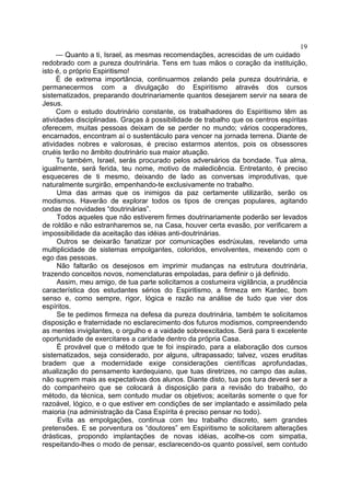 19
— Quanto a ti, Israel, as mesmas recomendações, acrescidas de um cuidado
redobrado com a pureza doutrinária. Tens em tuas mãos o coração da instituição,
isto é, o próprio Espiritismo!
É de extrema importância, continuarmos zelando pela pureza doutrinária, e
permanecermos com a divulgação do Espiritismo através dos cursos
sistematizados, preparando doutrinariamente quantos desejarem servir na seara de
Jesus.
Com o estudo doutrinário constante, os trabalhadores do Espiritismo têm as
atividades disciplinadas. Graças à possibilidade de trabalho que os centros espíritas
oferecem, muitas pessoas deixam de se perder no mundo; vários cooperadores,
encarnados, encontram aí o sustentáculo para vencer na jornada terrena. Diante de
atividades nobres e valorosas, é preciso estarmos atentos, pois os obsessores
cruéis terão no âmbito doutrinário sua maior atuação.
Tu também, Israel, serás procurado pelos adversários da bondade. Tua alma,
igualmente, será ferida, teu nome, motivo de maledicência. Entretanto, é preciso
esqueceres de ti mesmo, deixando de lado as conversas improdutivas, que
naturalmente surgirão, empenhando-te exclusivamente no trabalho.
Uma das armas que os inimigos da paz certamente utilizarão, serão os
modismos. Haverão de explorar todos os tipos de crenças populares, agitando
ondas de novidades “doutrinárias”.
Todos aqueles que não estiverem firmes doutrinariamente poderão ser levados
de roldão e não estranharemos se, na Casa, houver certa evasão, por verificarem a
impossibilidade da aceitação das idéias anti-doutrinárias.
Outros se deixarão fanatizar por comunicações esdrúxulas, revelando uma
multiplicidade de sistemas empolgantes, coloridos, envolventes, mexendo com o
ego das pessoas.
Não faltarão os desejosos em imprimir mudanças na estrutura doutrinária,
trazendo conceitos novos, nomenclaturas empoladas, para definir o já definido.
Assim, meu amigo, de tua parte solicitamos a costumeira vigilância, a prudência
característica dos estudantes sérios do Espiritismo, a firmeza em Kardec, bom
senso e, como sempre, rigor, lógica e razão na análise de tudo que vier dos
espíritos.
Se te pedimos firmeza na defesa da pureza doutrinária, também te solicitamos
disposição e fraternidade no esclarecimento dos futuros modismos, compreendendo
as mentes invigilantes, o orgulho e a vaidade sobreexcitados. Será para ti excelente
oportunidade de exercitares a caridade dentro da própria Casa.
É provável que o método que te foi inspirado, para a elaboração dos cursos
sistematizados, seja considerado, por alguns, ultrapassado; talvez, vozes eruditas
bradem que a modernidade exige considerações científicas aprofundadas,
atualização do pensamento kardequiano, que tuas diretrizes, no campo das aulas,
não suprem mais as expectativas dos alunos. Diante disto, tua pos tura deverá ser a
do companheiro que se colocará à disposição para a revisão do trabalho, do
método, da técnica, sem contudo mudar os objetivos; aceitarás somente o que for
razoável, lógico, e o que estiver em condições de ser implantado e assimilado pela
maioria (na administração da Casa Espírita é preciso pensar no todo).
Evita as empolgações, continua com teu trabalho discreto, sem grandes
pretensões. E se porventura os “doutores” em Espiritismo te solicitarem alterações
drásticas, propondo implantações de novas idéias, acolhe-os com simpatia,
respeitando-lhes o modo de pensar, esclarecendo-os quanto possível, sem contudo

 