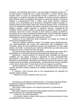 20
incorporar, nas atividades desta Casa, o que não esteja em absoluto acordo com
as obras básicas. Lembrando que o estudo doutrinário, no Centro Espírita, deve
envolver todos os níveis de compreensão humana, evitando-se ao máximo a
valorização e a evidência daqueles que dispõem de maiores recursos intelectuais.
Estes deverão utilizar sua bagagem para ajudar os menos favorecidos no campo do
intelecto a compreenderem mais e melhor nossa Santa Doutrina. Continua,
portanto, com a simplicidade que te caracteriza, carregando contigo a discrição e o
simples desejo de fazer brilhar nesta Casa, acima de qualquer coisa, os ensinos de
Jesus. Os verdadeiros idealistas não exigem mudanças da noite para o dia. Os que
desejam cooperar, sabem aguardar o momento oportuno, revestindo-se de
humildade. Desta maneira, quando os adversários da verdade te visitarem, guarda
confiança, busca-nos na prece, consulta as obras básicas e espera, guardando a
consciência de que estes companheiros poderão estar sob forte influência negativa
inebriando-lhes o pensamento, impedindo o raciocínio sadio e, por isso mesmo,
necessitarão de nossa compreensão, misericórdia e carinho.
Lembra-te de que igualmente serás perseguido, os inimigos da verdade da
mesma forma desejarão tentar-te.
Acalma-te, também estaremos contigo! Teu trabalho segue satisfatoriamente,
tuas responsabilidades são muitas, teus testemunhos são consideráveis, tuas
conquistas, apesar de tuas imperfeições naturais, são respeitáveis. Por isso, segue
adiante, meu irmão, na certeza de que, diante dos sofrimentos que este processo de
invasão trará, Deus, o Senhor da Vida, tudo sabe.
Procuremos retirar destas provas experiência e aprendizado para nossa alma,
agradecendo ao Criador pela abençoada oportunidade de cooperação no bem.
Sacrifica-te, o quanto possível, em benefício desta Instituição que beneficia
multidões dos dois planos. Coloca-te à disposição do bem, incessantemente,
aproveitando a tempestade de criaturas infelizes que se aproxima de nós, para
disciplinar os pensamentos, sintonizando com esferas maiores. Evita colocar a orga­
nização acima da bondade e da fraternidade; no relacionamento humano, disciplina
e amor devem andar juntos. O resto deixa com Deus e segue o teu caminho.
Quando despertares, concluiu o mentor, pouco recordarás destas orientações,
contudo, estaremos contigo, produzindo as intuições necessárias para que sejamos
vitoriosos!
E, voltando o olhar amoroso para os dois representantes da Instituição em
questão, finalizou dizendo:
— Retomem ao corpo confiantes, Deus é por nós.
*
Terminadas as orientações e esclarecimentos, o mensageiro espiritual abraçou
longamente a dupla de cooperadores em desdobramento, conduzindo-os
pessoalmente à Terra.
Pela manhã, Castro acordou com estranho sentimento e a lembrança de
imagem curiosa.
Mais tarde, relatando ao responsável pela direção doutrinária a impressionante
vivência espiritual, deu a seguinte interpretação:
— Israel, tive um sonho interessante.
— Eu também, relatou o amigo, sonhei que eu e você permanecíamos à frente
de respeitável instrutor espiritual.

 