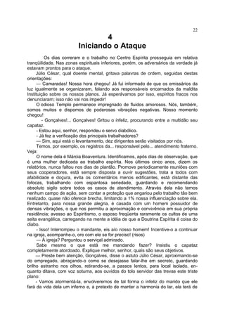 22

4
Iniciando o Ataque
Os dias correram e o trabalho no Centro Espírita prosseguia em relativa
tranqüilidade. Nas zonas espirituais inferiores, porém, os adversários da verdade já
estavam prontos para o ataque.
Júlio César, qual doente mental, gritava palavras de ordem, seguidas destas
orientações:
— Camaradas! Nossa hora chegou! Já fui informado de que os emissários da
luz igualmente se organizaram, falando aos responsáveis encarnados da maldita
Instituição sobre os nossos planos. Já esperávamos por isso, espíritos fracos nos
denunciaram; isso não vai nos impedir!
O odioso Templo permanece impregnado de fluidos amorosos. Nós, também,
somos muitos e dispomos de poderosas vibrações negativas. Nosso momento
chegou!
- Gonçalves!... Gonçalves! Gritou o infeliz, procurando entre a multidão seu
capataz.
- Estou aqui, senhor, respondeu o servo diabólico.
- Já fez a verificação dos principais trabalhadores?
— Sim, aqui está o levantamento, dez dirigentes serão visitados por nós.
Temos, por exemplo, os registros da... responsável pelo... atendimento fraterno.
Veja:
O nome dela é Márcia Boaventura. Identificamos, após dias de observação, que
é uma mulher dedicada ao trabalho espírita. Nos últimos cinco anos, dizem os
relatórios, nunca faltou nos dias de plantão. Promove periodicamente reuniões com
seus cooperadores, está sempre disposta a ouvir sugestões, trata a todos com
afabilidade e doçura, evita os comentários menos edificantes, está distante das
fofocas, trabalhando com espantosa seriedade, guardando e recomendando
absoluto sigilo sobre todos os casos de atendimento. Através dela não temos
nenhum campo de ação, sem contar a proteção que angariou pelo trabalho tão bem
realizado, quase não oferece brecha, limitando a 1% nossa influenciação sobre ela.
Entretanto, para nossa grande alegria, é casada com um homem possuidor de
densas vibrações, o que nos permitiu a aproximação e convivência em sua própria
residência; avesso ao Espiritismo, o esposo freqüenta raramente os cultos de uma
seita evangélica, carregando na mente a idéia de que a Doutrina Espírita é coisa do
diabo.
- Isso! Interrompeu o mandante, eis aío nosso homem! Incentive-o a continuar
na igreja, acompanhe-o, ore com ele se for preciso! (risos)
— À igreja? Perguntou o serviçal admirado.
Sabe mesmo o que está me mandando fazer? Insistiu o capataz
completamente atordoado. Explique melhor, senhor, quais são seus objetivos.
— Preste bem atenção, Gonçalves, disse o astuto Júlio César, aproximando-se
do empregado, abraçando-o como se desejasse falar-lhe em secreto, guardando
brilho estranho nos olhos, retirando-se, a passos lentos, para local isolado, en­
quanto ditava, com voz soturna, aos ouvidos do tolo servidor das trevas este triste
plano:
- Vamos atormentá-la, envolveremos de tal forma o infeliz do marido que ele
fará da vida dela um inferno e, a pretexto de manter a harmonia do lar, ela terá de

 