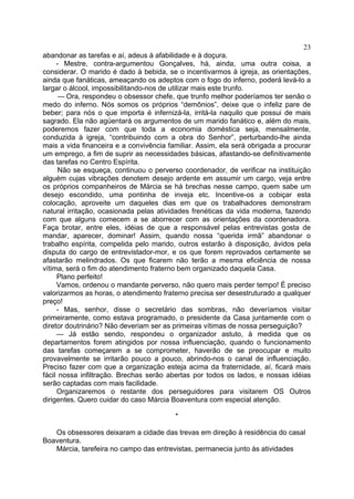 23
abandonar as tarefas e aí, adeus à afabilidade e à doçura.
- Mestre, contra-argumentou Gonçalves, há, ainda, uma outra coisa, a
considerar. O marido é dado à bebida, se o incentivarmos à igreja, as orientações,
ainda que fanáticas, ameaçando os adeptos com o fogo do inferno, poderá levá-lo a
largar o álcool, impossibilitando-nos de utilizar mais este trunfo.
— Ora, respondeu o obsessor chefe, que trunfo melhor poderíamos ter senão o
medo do inferno. Nós somos os próprios “demônios”, deixe que o infeliz pare de
beber; para nós o que importa é infernizá-la, irritá-la naquilo que possui de mais
sagrado. Ela não agüentará os argumentos de um marido fanático e, além do mais,
poderemos fazer com que toda a economia doméstica seja, mensalmente,
conduzida à igreja, “contribuindo com a obra do Senhor”, perturbando-lhe ainda
mais a vida financeira e a convivência familiar. Assim, ela será obrigada a procurar
um emprego, a fim de suprir as necessidades básicas, afastando-se definitivamente
das tarefas no Centro Espírita.
Não se esqueça, continuou o perverso coordenador, de verificar na instituição
alguém cujas vibrações denotem desejo ardente em assumir um cargo, veja entre
os próprios companheiros de Márcia se há brechas nesse campo, quem sabe um
desejo escondido, uma pontinha de inveja etc. Incentive-os a cobiçar esta
colocação, aproveite um daqueles dias em que os trabalhadores demonstram
natural irritação, ocasionada pelas atividades frenéticas da vida moderna, fazendo
com que alguns comecem a se aborrecer com as orientações da coordenadora.
Faça brotar, entre eles, idéias de que a responsável pelas entrevistas gosta de
mandar, aparecer, dominar! Assim, quando nossa “querida irmã” abandonar o
trabalho espírita, compelida pelo marido, outros estarão à disposição, ávidos pela
disputa do cargo de entrevistador-mor, e os que forem reprovados certamente se
afastarão melindrados. Os que ficarem não terão a mesma eficiência de nossa
vítima, será o fim do atendimento fraterno bem organizado daquela Casa.
Plano perfeito!
Vamos, ordenou o mandante perverso, não quero mais perder tempo! É preciso
valorizarmos as horas, o atendimento fraterno precisa ser desestruturado a qualquer
preço!
- Mas, senhor, disse o secretário das sombras, não deveríamos visitar
primeiramente, como estava programado, o presidente da Casa juntamente com o
diretor doutrinário? Não deveriam ser as primeiras vítimas de nossa perseguição?
— Já estão sendo, respondeu o organizador astuto, à medida que os
departamentos forem atingidos por nossa influenciação, quando o funcionamento
das tarefas começarem a se comprometer, haverão de se preocupar e muito
provavelmente se irritarão pouco a pouco, abrindo-nos o canal de influenciação.
Preciso fazer com que a organização esteja acima da fraternidade, aí, ficará mais
fácil nossa infiltração. Brechas serão abertas por todos os lados, e nossas idéias
serão captadas com mais facilidade.
Organizaremos o restante dos perseguidores para visitarem OS Outros
dirigentes. Quero cuidar do caso Márcia Boaventura com especial atenção.
*
Os obsessores deixaram a cidade das trevas em direção à residência do casal
Boaventura.
Márcia, tarefeira no campo das entrevistas, permanecia junto às atividades

 