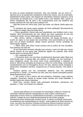 25
de como as coisas espirituais funcionam. Aqui, por exemplo, vez por outra os
espíritos da luz se apresentam arrebatando muitos dos nossos, mas os encarnados,
trabalhadores deste núcleo, não dispõem do intercâmbio mediúnico ostensivo, da fé
raciocinada, da caridade pura, o que facilita muito o meu trabalho. Mas, quanto ao
senhor trabalhando tão de perto e tão corajosamente junto aos tarefeiros dos
centros espíritas! Ah! Isso não é para qualquer um!
Seja bem-vindo em minha casa, quero que saiba: sou Daniel, desde agora seu
servo.
O mandante das trevas quase explodiu de tanta satisfação! Recompondo-se
dos elogios do colega, falou-lhe desta forma:
— Estou agradecido, Daniel, pela sua hospitalidade, isso facilitará muito o meu
trabalho. Será recompensado por isso, falarei aos meus superiores da sua boa
vontade em ajudar, da sua colaboração e certamente será promovido.
- Não, senhor, replicou a entidade alucinada, não desejo promoção, sei o
quanto as vagas na sua equipe são concorridas. Uma oportunidade ao seu lado,
para mim já estará excelente, desejo mesmo aprimorar minhas condições de
influenciação negativa.
— Ótimo, disse Júlio César, ficará conosco sob as ordens de meu secretário.
Sua presença nos será útil.
Já que demonstra tamanha atenção para conosco, quero lhe falar dos nossos
planos: preciso de sua ajuda para influenciar alguém em especial. Está vendo
aquele senhor na terceira fila à direita?
— Sim, respondeu Daniel.
— Precisamos fazer com que fique completamente fascinado pelas idéias que
você divulga aqui. A esposa dele, por realizar um trabalho que nos incomoda, é
quem desejamos atingir. Ela éuma rocha moral, espiritualizada e dedicada ao
próximo. Não temos condições de atingi-la por vibrar em outras faixas, sintonizando
constantemente com os mensageiros da luz. Por isso, estamos sendo obrigados a
desenvolver verdadeira manobra, ocupando-nos um tempo precioso, mas valerá a
pena!
Gostaria apenas que nos concedesse apalavra, que nos permitisse
envolvermos o “pastor”, no momento do culto, para que nossas colocações possam
atingir Boaventura em cheio.
— Ah! quanto a isso o senhor não terá problema. Clodoaldo, nosso valoroso
“pregador” encarnado, atende às nossas ondas mentais com muita facilidade; é
também ligado aos nossos interesses.
Muito bem, concluiu Daniel, está autorizado! Entretanto, precisamos nos
apressar, o “culto” vai começar em instantes.
*
Aquela seita edificara um rico templo em homenagem a Mamom. Fluidos de
interesses materiais estavam impregnados por toda a parte, evidenciando a
exploração humana. Entre os coordenadores encarnados, a sinceridade era ine­
xistente, o desejo de servir despretensiosamente ali não existia, pessoas
interesseiras foram atraídas pelo comércio da fé. A cobiça e a ambição dominavam
os sentimentos dos representantes do “templo”, onde a palavra de Jesus deveria ser
vivida, mas assim não acontecia. Entidades terrivelmente inferiores ensaiavam discursos
para o “culto”. Pouco a pouco, a igreja era ocupada por pessoas com as mais variadas

 