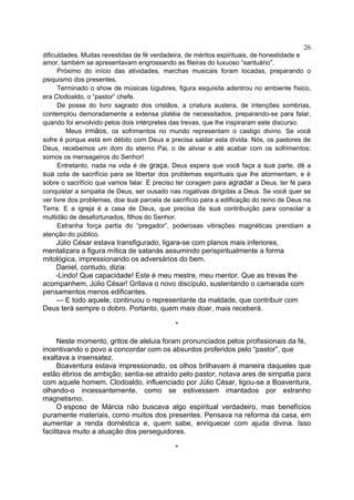 26
dificuldades. Muitas revestidas de fé verdadeira, de méritos espirituais, de honestidade e
amor, também se apresentavam engrossando as fileiras do luxuoso “santuário”.
Próximo do início das atividades, marchas musicais foram tocadas, preparando o
psiquismo dos presentes.
Terminado o show de músicas lúgubres, figura esquisita adentrou no ambiente físico,
era Clodoaldo, o “pastor” chefe.
De posse do livro sagrado dos cristãos, a criatura austera, de intenções sombrias,
contemplou demoradamente a extensa platéia de necessitados, preparando-se para falar,
quando foi envolvido pelos dois intérpretes das trevas, que lhe inspiraram este discurso:
Meus irmãos, os sofrimentos no mundo representam o castigo divino. Se você
sofre é porque está em débito com Deus e precisa saldar esta dívida. Nós, os pastores de
Deus, recebemos um dom do eterno Pai, o de aliviar e até acabar com os sofrimentos;
somos os mensageiros do Senhor!
Entretanto, nada na vida é de graça, Deus espera que você faça a sua parte, dê a
sua cota de sacrifício para se libertar dos problemas espirituais que lhe atormentam, e é
sobre o sacrifício que vamos falar. É preciso ter coragem para agradar a Deus, ter fé para
conquistar a simpatia de Deus, ser ousado nas rogativas dirigidas a Deus. Se você quer se
ver livre dos problemas, doe sua parcela de sacrifício para a edificação do reino de Deus na
Terra. E a igreja é a casa de Deus, que precisa da sua contribuição para consolar a
multidão de desafortunados, filhos do Senhor.
Estranha força partia do “pregador”, poderosas vibrações magnéticas prendiam a
atenção do público.

Júlio César estava transfigurado, ligara-se com planos mais inferiores,
mentalizara a figura mítica de satanás assumindo perispiritualmente a forma
mitológica, impressionando os adversários do bem.
Daniel, contudo, dizia:
-Lindo! Que capacidade! Este é meu mestre, meu mentor. Que as trevas lhe
acompanhem, Júlio César! Gritava o novo discípulo, sustentando o camarada com
pensamentos menos edificantes.
— E todo aquele, continuou o representante da maldade, que contribuir com
Deus terá sempre o dobro. Portanto, quem mais doar, mais receberá.
*
Neste momento, gritos de aleluia foram pronunciados pelos profissionais da fé,
incentivando o povo a concordar com os absurdos proferidos pelo “pastor”, que
exaltava a insensatez.
Boaventura estava impressionado, os olhos brilhavam à maneira daqueles que
estão ébrios de ambição; sentia-se atraído pelo pastor, notava ares de simpatia para
com aquele homem. Clodoaldo, influenciado por Júlio César, ligou-se a Boaventura,
olhando-o incessantemente, como se estivessem imantados por estranho
magnetismo.
O esposo de Márcia não buscava algo espiritual verdadeiro, mas benefícios
puramente materiais, como muitos dos presentes. Pensava na reforma da casa, em
aumentar a renda doméstica e, quem sabe, enriquecer com ajuda divina. Isso
facilitava muito a atuação dos perseguidores.
*

 