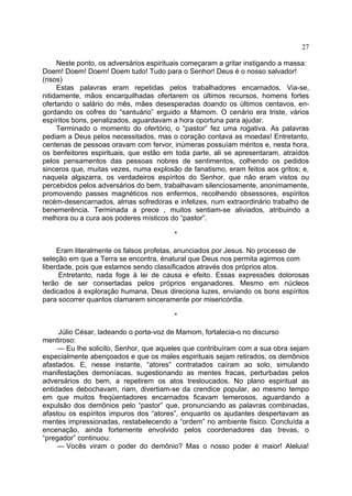 27
Neste ponto, os adversários espirituais começaram a gritar instigando a massa:
Doem! Doem! Doem! Doem tudo! Tudo para o Senhor! Deus é o nosso salvador!
(risos)
Estas palavras eram repetidas pelos trabalhadores encarnados. Via-se,
nitidamente, mãos encarquilhadas ofertarem os últimos recursos, homens fortes
ofertando o salário do mês, mães desesperadas doando os últimos centavos, en­
gordando os cofres do “santuário” erguido a Mamom. O cenário era triste, vários
espíritos bons, penalizados, aguardavam a hora oportuna para ajudar.
Terminado o momento do ofertório, o “pastor” fez uma rogativa. As palavras
pediam a Deus pelos necessitados, mas o coração contava as moedas! Entretanto,
centenas de pessoas oravam com fervor, inúmeras possuíam méritos e, nesta hora,
os benfeitores espirituais, que estão em toda parte, ali se apresentaram, atraídos
pelos pensamentos das pessoas nobres de sentimentos, colhendo os pedidos
sinceros que, muitas vezes, numa explosão de fanatismo, eram feitos aos gritos; e,
naquela algazarra, os verdadeiros espíritos do Senhor, que não eram vistos ou
percebidos pelos adversários do bem, trabalhavam silenciosamente, anonimamente,
promovendo passes magnéticos nos enfermos, recolhendo obsessores, espíritos
recém-desencarnados, almas sofredoras e infelizes, num extraordinário trabalho de
benemerência. Terminada a prece , muitos sentiam-se aliviados, atribuindo a
melhora ou a cura aos poderes místicos do “pastor”.
*
Eram literalmente os falsos profetas, anunciados por Jesus. No processo de
seleção em que a Terra se encontra, énatural que Deus nos permita agirmos com
liberdade, pois que estamos sendo classificados através dos próprios atos.
Entretanto, nada foge à lei de causa e efeito. Essas expressões dolorosas
terão de ser consertadas pelos próprios enganadores. Mesmo em núcleos
dedicados à exploração humana, Deus direciona luzes, enviando os bons espíritos
para socorrer quantos clamarem sinceramente por misericórdia.
*
Júlio César, ladeando o porta-voz de Mamom, fortalecia-o no discurso
mentiroso:
— Eu lhe solicito, Senhor, que aqueles que contribuíram com a sua obra sejam
especialmente abençoados e que os males espirituais sejam retirados, os demônios
afastados. E, nesse instante, “atores” contratados caíram ao solo, simulando
manifestações demoníacas, sugestionando as mentes fracas, perturbadas pelos
adversários do bem, a repetirem os atos tresloucados. No plano espiritual as
entidades debochavam, riam, divertiam-se da crendice popular, ao mesmo tempo
em que muitos freqüentadores encarnados ficavam temerosos, aguardando a
expulsão dos demônios pelo “pastor” que, pronunciando as palavras combinadas,
afastou os espíritos impuros dos “atores”, enquanto os ajudantes despertavam as
mentes impressionadas, restabelecendo a “ordem” no ambiente físico. Concluída a
encenação, ainda fortemente envolvido pelos coordenadores das trevas, o
“pregador” continuou:
— Vocês viram o poder do demônio? Mas o nosso poder é maior! Aleluia!

 