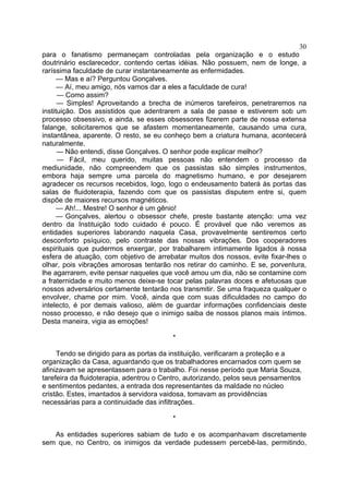 30
para o fanatismo permaneçam controladas pela organização e o estudo
doutrinário esclarecedor, contendo certas idéias. Não possuem, nem de longe, a
raríssima faculdade de curar instantaneamente as enfermidades.
— Mas e aí? Perguntou Gonçalves.
— Aí, meu amigo, nós vamos dar a eles a faculdade de cura!
— Como assim?
— Simples! Aproveitando a brecha de inúmeros tarefeiros, penetraremos na
instituição. Dos assistidos que adentrarem a sala de passe e estiverem sob um
processo obsessivo, e ainda, se esses obsessores fizerem parte de nossa extensa
falange, solicitaremos que se afastem momentaneamente, causando uma cura,
instantânea, aparente. O resto, se eu conheço bem a criatura humana, acontecerá
naturalmente.
— Não entendi, disse Gonçalves. O senhor pode explicar melhor?
— Fácil, meu querido, muitas pessoas não entendem o processo da
mediunidade, não compreendem que os passistas são simples instrumentos,
embora haja sempre uma parcela do magnetismo humano, e por desejarem
agradecer os recursos recebidos, logo, logo o endeusamento baterá às portas das
salas de fluidoterapia, fazendo com que os passistas disputem entre si, quem
dispõe de maiores recursos magnéticos.
— Ah!... Mestre! O senhor é um gênio!
— Gonçalves, alertou o obsessor chefe, preste bastante atenção: uma vez
dentro da Instituição todo cuidado é pouco. É provável que não veremos as
entidades superiores laborando naquela Casa, provavelmente sentiremos certo
desconforto psíquico, pelo contraste das nossas vibrações. Dos cooperadores
espirituais que pudermos enxergar, por trabalharem intimamente ligados à nossa
esfera de atuação, com objetivo de arrebatar muitos dos nossos, evite fixar-lhes o
olhar, pois vibrações amorosas tentarão nos retirar do caminho. E se, porventura,
lhe agarrarem, evite pensar naqueles que você amou um dia, não se contamine com
a fraternidade e muito menos deixe-se tocar pelas palavras doces e afetuosas que
nossos adversários certamente tentarão nos transmitir. Se uma fraqueza qualquer o
envolver, chame por mim. Você, ainda que com suas dificuldades no campo do
intelecto, é por demais valioso, além de guardar informações confidenciais deste
nosso processo, e não desejo que o inimigo saiba de nossos planos mais íntimos.
Desta maneira, vigia as emoções!
*
Tendo se dirigido para as portas da instituição, verificaram a proteção e a
organização da Casa, aguardando que os trabalhadores encarnados com quem se
afinizavam se apresentassem para o trabalho. Foi nesse período que Maria Souza,
tarefeira da fluidoterapia, adentrou o Centro, autorizando, pelos seus pensamentos
e sentimentos pedantes, a entrada dos representantes da maldade no núcleo
cristão. Estes, imantados à servidora vaidosa, tomavam as providências
necessárias para a continuidade das infiltrações.
*
As entidades superiores sabiam de tudo e os acompanhavam discretamente
sem que, no Centro, os inimigos da verdade pudessem percebê-las, permitindo,

 