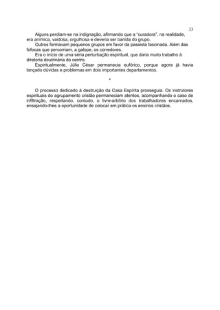 33
Alguns perdiam-se na indignação, afirmando que a “curadora”, na realidade,
era anímica, vaidosa, orgulhosa e deveria ser banida do grupo.
Outros formavam pequenos grupos em favor da passista fascinada. Além das
fofocas que percorriam, a galope, os corredores.
Era o início de uma séria perturbação espiritual, que daria muito trabalho à
diretoria doutrinária do centro.
Espiritualmente, Júlio César permanecia eufórico, porque agora já havia
lançado dúvidas e problemas em dois importantes departamentos.
*
O processo dedicado à destruição da Casa Espírita prosseguia. Os instrutores
espirituais do agrupamento cristão permaneciam atentos, acompanhando o caso de
infiltração, respeitando, contudo, o livre-arbítrio dos trabalhadores encarnados,
ensejando-lhes a oportunidade de colocar em prática os ensinos cristãos.

 