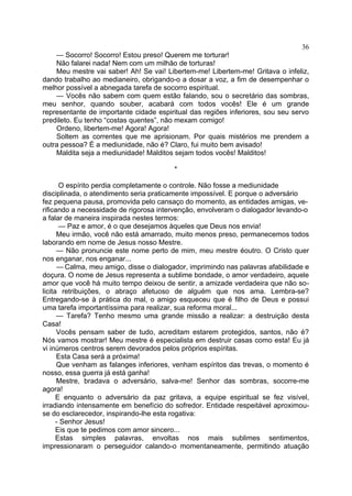 36
— Socorro! Socorro! Estou preso! Querem me torturar!
Não falarei nada! Nem com um milhão de torturas!
Meu mestre vai saber! Ah! Se vai! Libertem-me! Libertem-me! Gritava o infeliz,
dando trabalho ao medianeiro, obrigando-o a dosar a voz, a fim de desempenhar o
melhor possível a abnegada tarefa de socorro espiritual.
— Vocês não sabem com quem estão falando, sou o secretário das sombras,
meu senhor, quando souber, acabará com todos vocês! Ele é um grande
representante de importante cidade espiritual das regiões inferiores, sou seu servo
predileto. Eu tenho “costas quentes”, não mexam comigo!
Ordeno, libertem-me! Agora! Agora!
Soltem as correntes que me aprisionam. Por quais mistérios me prendem a
outra pessoa? É a mediunidade, não é? Claro, fui muito bem avisado!
Maldita seja a mediunidade! Malditos sejam todos vocês! Malditos!
*
O espírito perdia completamente o controle. Não fosse a mediunidade
disciplinada, o atendimento seria praticamente impossível. E porque o adversário
fez pequena pausa, promovida pelo cansaço do momento, as entidades amigas, ve­
rificando a necessidade de rigorosa intervenção, envolveram o dialogador levando-o
a falar de maneira inspirada nestes termos:
— Paz e amor, é o que desejamos àqueles que Deus nos envia!
Meu irmão, você não está amarrado, muito menos preso, permanecemos todos
laborando em nome de Jesus nosso Mestre.
— Não pronuncie este nome perto de mim, meu mestre éoutro. O Cristo quer
nos enganar, nos enganar...
— Calma, meu amigo, disse o dialogador, imprimindo nas palavras afabilidade e
doçura. O nome de Jesus representa a sublime bondade, o amor verdadeiro, aquele
amor que você há muito tempo deixou de sentir, a amizade verdadeira que não so­
licita retribuições, o abraço afetuoso de alguém que nos ama. Lembra-se?
Entregando-se à prática do mal, o amigo esqueceu que é filho de Deus e possui
uma tarefa importantíssima para realizar, sua reforma moral...
— Tarefa? Tenho mesmo uma grande missão a realizar: a destruição desta
Casa!
Vocês pensam saber de tudo, acreditam estarem protegidos, santos, não é?
Nós vamos mostrar! Meu mestre é especialista em destruir casas como esta! Eu já
vi inúmeros centros serem devorados pelos próprios espíritas.
Esta Casa será a próxima!
Que venham as falanges inferiores, venham espíritos das trevas, o momento é
nosso, essa guerra já está ganha!
Mestre, bradava o adversário, salva-me! Senhor das sombras, socorre-me
agora!
E enquanto o adversário da paz gritava, a equipe espiritual se fez visível,
irradiando intensamente em benefício do sofredor. Entidade respeitável aproximouse do esclarecedor, inspirando-lhe esta rogativa:
- Senhor Jesus!
Eis que te pedimos com amor sincero...
Estas simples palavras, envoltas nos mais sublimes sentimentos,
impressionaram o perseguidor calando-o momentaneamente, permitindo atuação

 