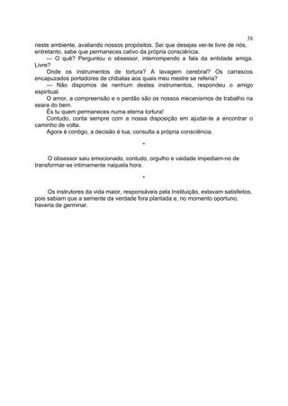 38
neste ambiente, avaliando nossos propósitos. Sei que desejas ver-te livre de nós,
entretanto, sabe que permaneces cativo da própria consciência.
— O quê? Perguntou o obsessor, interrompendo a fala da entidade amiga.
Livre?
Onde os instrumentos de tortura? A lavagem cerebral? Os carrascos
encapuzados portadores de chibatas aos quais meu mestre se referia?
— Não dispomos de nenhum destes instrumentos, respondeu o amigo
espiritual.
O amor, a compreensão e o perdão são os nossos mecanismos de trabalho na
seara do bem.
És tu quem permaneces numa eterna tortura!
Contudo, conta sempre com a nossa disposição em ajudar-te a encontrar o
caminho de volta.
Agora é contigo, a decisão é tua, consulta a própria consciência.
*
O obsessor saiu emocionado, contudo, orgulho e vaidade impediam-no de
transformar-se intimamente naquela hora.
*
Os instrutores da vida maior, responsáveis pela Instituição, estavam satisfeitos,
pois sabiam que a semente da verdade fora plantada e, no momento oportuno,
haveria de germinar.

 
