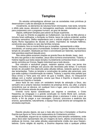 4

Templos
Os estudos antropológicos afirmam que as sociedades mais primitivas já
desenvolviam o culto de adoração às divindades.
Inicialmente, os elementos da natureza foram divinizados; mais tarde, tomando
o efeito pela causa, elevaram os mensageiros espirituais, conclamados por Deus
para cooperarem com o progresso humano, ao grau de deuses.
Depois, edificaram templos para adorar as forças superiores.
Eis que no Oriente os pagodes se multiplicaram; nas terras do Nilo pilonos e
túmulos foram edificados; a Acrópole na Grécia, berço da cultura ocidental, acolhia
inúmeros santuários. Delfos resplandecia com o oráculo erigido em homenagem a
Apolo; Roma regurgitava de deuses de pedra, importados da tradição helênica,
construindo seus altares no seio das famílias romanas.
Entretanto, fora no monte Moriá que os israelitas, representando a idéia
monoteísta, um avanço para a humanidade, fundaram o grande, famoso e faustuoso
templo de Jerusalém. Idealizado por Davi e concretizado por Salomão, representava
toda grandeza espiritual daquele povo.
Nos vários pátios ecoavam orações ao grande Deus de Abraão, Isaac, Jacó.
No átrio dos gentios e dos israelitas, Jesus dera inúmeros ensinamentos. Todavia, a
história registra que todos esses templos mundialmente conhecidos foram ou estão
sendo corroídos por Cronos, flagelo indomável que a tudo devora.
Dos oráculos e santuários gregos, restaram apenas ruínas; nas terras dos
faraós, mausoléus e esfinges aos poucos são devorados pelo tempo. O suntuoso
templo de Jerusalém fora destruído pelas atitudes bélicas, restando apenas o muro
das lamentações. Todos os templos e construções de pedras são perecíveis, pois
que estão sujeitos à transformação da matéria. Todavia, o espírito mais perfeito que
Deus enviou a Terra para nos servir de guia e modelo, Jesus, no inesquecível
diálogo com a mulher samaritana, ensina que Deus é Espírito e importa que o
adoremos em Espírito e Verdade.
Jesus fazia do seu corpo um verdadeiro templo de adoração a Deus, seu
santuário era a própria natureza reveladora da presença divina, seu altar, a própria
consciência que se elevava, em qualquer hora e lugar, para a comunhão com o
Senhor do Universo através da prece.
Vivendo numa época caracterizada por dogmas e crendices, o Cristo
freqüentou as sinagogas e a grande construção no monte Moriá sem, contudo,
apegar-se às fórmulas. Interessava-se pelas almas e precisava ir onde o povo se
reunia, a fim de pregar a sua mensagem. Contudo, procurava a essência dos
ensinos, aproveitando, naturalmente, o espaço físico que deveria ser consagrado às
atividades espirituais.
*
Dezoito séculos depois, eis que o mais alto nos traz o Consolador, a Doutrina
Espírita que figura na Terra como restauradora do Cristianismo primitivo.
Na atualidade, erguem-se os núcleos espíritas como templos verdadeiros, onde
Jesus deve estar representado não por imagens de barro, altares ornamentados ou
estátuas de bronze, mas pelas atitudes essencialmente cristãs dos seus freqüen­
tadores. Como religião do espírito, a Doutrina dispensa toda e qualquer prática

 