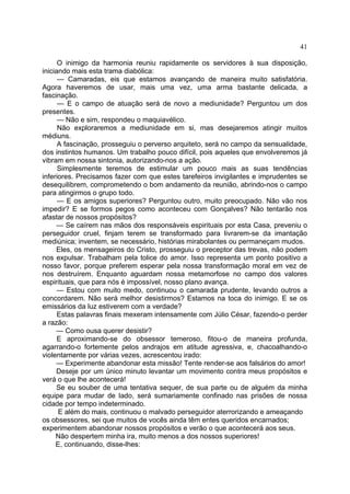 41
O inimigo da harmonia reuniu rapidamente os servidores à sua disposição,
iniciando mais esta trama diabólica:
— Camaradas, eis que estamos avançando de maneira muito satisfatória.
Agora haveremos de usar, mais uma vez, uma arma bastante delicada, a
fascinação.
— E o campo de atuação será de novo a mediunidade? Perguntou um dos
presentes.
— Não e sim, respondeu o maquiavélico.
Não exploraremos a mediunidade em si, mas desejaremos atingir muitos
médiuns.
A fascinação, prosseguiu o perverso arquiteto, será no campo da sensualidade,
dos instintos humanos. Um trabalho pouco difícil, pois aqueles que envolveremos já
vibram em nossa sintonia, autorizando-nos a ação.
Simplesmente teremos de estimular um pouco mais as suas tendências
inferiores. Precisamos fazer com que estes tarefeiros invigilantes e imprudentes se
desequilibrem, comprometendo o bom andamento da reunião, abrindo-nos o campo
para atingirmos o grupo todo.
— E os amigos superiores? Perguntou outro, muito preocupado. Não vão nos
impedir? E se formos pegos como aconteceu com Gonçalves? Não tentarão nos
afastar de nossos propósitos?
— Se caírem nas mãos dos responsáveis espirituais por esta Casa, preveniu o
perseguidor cruel, finjam terem se transformado para livrarem-se da imantação
mediúnica; inventem, se necessário, histórias mirabolantes ou permaneçam mudos.
Eles, os mensageiros do Cristo, prosseguiu o preceptor das trevas, não podem
nos expulsar. Trabalham pela tolice do amor. Isso representa um ponto positivo a
nosso favor, porque preferem esperar pela nossa transformação moral em vez de
nos destruírem. Enquanto aguardam nossa metamorfose no campo dos valores
espirituais, que para nós é impossível, nosso plano avança.
— Estou com muito medo, continuou o camarada prudente, levando outros a
concordarem. Não será melhor desistirmos? Estamos na toca do inimigo. E se os
emissários da luz estiverem com a verdade?
Estas palavras finais mexeram intensamente com Júlio César, fazendo-o perder
a razão:
— Como ousa querer desistir?
E aproximando-se do obsessor temeroso, fitou-o de maneira profunda,
agarrando-o fortemente pelos andrajos em atitude agressiva, e, chacoalhando-o
violentamente por várias vezes, acrescentou irado:
— Experimente abandonar esta missão! Tente render-se aos falsários do amor!
Deseje por um único minuto levantar um movimento contra meus propósitos e
verá o que lhe acontecerá!
Se eu souber de uma tentativa sequer, de sua parte ou de alguém da minha
equipe para mudar de lado, será sumariamente confinado nas prisões de nossa
cidade por tempo indeterminado.
E além do mais, continuou o malvado perseguidor aterrorizando e ameaçando
os obsessores, sei que muitos de vocês ainda têm entes queridos encarnados;
experimentem abandonar nossos propósitos e verão o que acontecerá aos seus.
Não despertem minha ira, muito menos a dos nossos superiores!
E, continuando, disse-lhes:

 