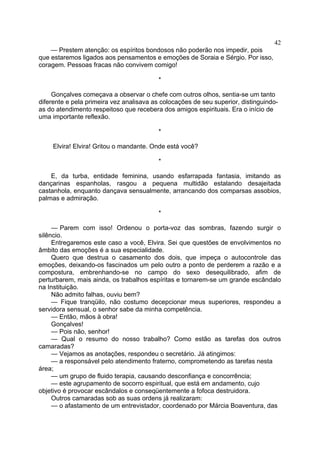 42
— Prestem atenção: os espíritos bondosos não poderão nos impedir, pois
que estaremos ligados aos pensamentos e emoções de Soraia e Sérgio. Por isso,
coragem. Pessoas fracas não convivem comigo!
*
Gonçalves começava a observar o chefe com outros olhos, sentia-se um tanto
diferente e pela primeira vez analisava as colocações de seu superior, distinguindoas do atendimento respeitoso que recebera dos amigos espirituais. Era o início de
uma importante reflexão.
*
Elvira! Elvira! Gritou o mandante. Onde está você?
*
E, da turba, entidade feminina, usando esfarrapada fantasia, imitando as
dançarinas espanholas, rasgou a pequena multidão estalando desajeitada
castanhola, enquanto dançava sensualmente, arrancando dos comparsas assobios,
palmas e admiração.
*
— Parem com isso! Ordenou o porta-voz das sombras, fazendo surgir o
silêncio.
Entregaremos este caso a você, Elvira. Sei que questões de envolvimentos no
âmbito das emoções é a sua especialidade.
Quero que destrua o casamento dos dois, que impeça o autocontrole das
emoções, deixando-os fascinados um pelo outro a ponto de perderem a razão e a
compostura, embrenhando-se no campo do sexo desequilibrado, afim de
perturbarem, mais ainda, os trabalhos espíritas e tornarem-se um grande escândalo
na Instituição.
Não admito falhas, ouviu bem?
— Fique tranqüilo, não costumo decepcionar meus superiores, respondeu a
servidora sensual, o senhor sabe da minha competência.
— Então, mãos à obra!
Gonçalves!
— Pois não, senhor!
— Qual o resumo do nosso trabalho? Como estão as tarefas dos outros
camaradas?
— Vejamos as anotações, respondeu o secretário. Já atingimos:
— a responsável pelo atendimento fraterno, comprometendo as tarefas nesta
área;
— um grupo de fluido terapia, causando desconfiança e concorrência;
— este agrupamento de socorro espiritual, que está em andamento, cujo
objetivo é provocar escândalos e conseqüentemente a fofoca destruidora.
Outros camaradas sob as suas ordens já realizaram:
— o afastamento de um entrevistador, coordenado por Márcia Boaventura, das

 