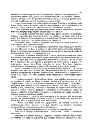 43
tarefas das noites de segunda, terça e quarta-feira. Seguindo suas orientações, o
envolvemos a fim de que julgasse fosse preciso melhorar a vida material. Fizemos
com que se inscrevesse em seu terceiro curso universitário. O mundo ganhará mais
um inútil acadêmico e perderá valoroso cooperador do bem.
— cinco expositores, dos mais variados cursos de Espiritismo espalhados pela
Casa, tiveram promoção no emprego, sob nossa influência, tendo obrigatoriamente
de abandonar as tarefas a fim de cumprirem os compromissos materiais.
— três dirigentes de grupos mediúnicos pediram licença, atendendo a caprichos
familiares, fazendo longa viagem, também sob nossa atuação.
— os eruditos espíritas não foram esquecidos; com a vaidade sobreexcitada,
estamos sugerindo que reformulem todos os trabalhos na Casa, toda a área
doutrinária. Isso sim é que vai gerar uma grande fofoca. Desejamos fazer com que
entrem em confronto com a organizada diretoria de doutrina.
— estamos, ainda, fazendo com que modismos de toda ordem apareçam por
aqui, trazidos pelas pessoas eufóricas;
— trezentos processos de obsessão simples foram implantados, junto àqueles
que nos oferecem brechas, a pretexto de atrapalhar diversos trabalhos espíritas.
Estes, num mecanismo em cadeia, exatamente como o senhor planejou, haverão de
triplicar as irritações, abrindo nossos caminhos.
— verificamos as obras assistenciais e notamos estarem passando por várias
dificuldades financeiras. Envolvemos alguns responsáveis, que entraram em nossa
esfera de ação por conta do pessimismo, nervosismo exagerado, falta de fé, por
terem esquecido do ideal espírita e prenderem-se simplesmente à questão de
organização, agindo com frieza, distantes do amor. Com isso, podemos
desestimulá-los intensamente e, agora, estão prestes a abandonar as funções.
— nas promoções beneficentes, igualmente tivemos boa infiltração, pois que os
cooperadores, verificando estarem fora das reuniões mediúnicas, da seriedade dos
estudos, entregaram-se às piadas, às brincadeiras, à maledicência, à competição, à
inveja e ao ciume. Isso tem afastado vários trabalhadores matriculados nestas
obras.
— no pequeno coral, inspiramo-lhes músicas mais agitadas, fazendo com que
se oponham à direção da Casa em querer divulgar o Espiritismo pela canção.
Sugerimo-lhes outros ritmos a fim de atordoar-lhes e confundir-lhes o pensamento.
O regente, praticamente um dos nossos, tendo levado “sua” idéia à direção dou­
trinária e esta, obviamente, solicitando a retomada do trabalho com músicas que
elevem a criatura humana, conduzindo mensagens de transformação moral, tal
como é o objetivo do Espiritismo, fez com que o condutor das vozes espíritas se
irritasse, quase desistindo das tarefas.
— ainda temos o grupo de teatro que certamente nos atenderá às mesmas
solicitações, melindrando-se certamente quando a pureza doutrinária lhes solicitar
evitar, no Centro, a propagação de obras não espíritas.
— temos procurado, diante dos agrupamentos de estudos, estimular os
contestadores natos, fazendo com que estejam especialmente alterados,
conseguindo, com isso, atrapalhar vários participantes.
E muitas outras reuniões estão recebendo a visita de nossa falange.
Falta, ainda, atingirmos definitivamente o presidente e o diretor doutrinário da
Instituição.
Seguindo suas ordens, continuou Gonçalves, colocamos cerca de dez espíritos
adversários com cada um, esperando que ofereçam brechas de atuação, mas eles

 