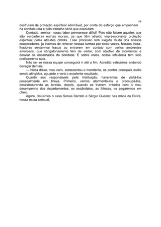 44
desfrutam de proteção espiritual admirável, por conta do esforço que empenham
na conduta reta e pelo trabalho sério que executam.
Contudo, senhor, nosso labor permanece difícil! Pois não faltam aqueles que
são verdadeiras rochas morais, os que têm atraído impressionante proteção
espiritual pelas atitudes cristãs. Esse processo tem exigido muito dos nossos
cooperadores, já tivemos de renovar nossas turmas por cinco vezes. Nossos traba­
lhadores sentem-se fracos ao entrarem em contato com certos ambientes
amorosos, que obrigatoriamente têm de visitar, com objetivo de atormentar e
desviar os encarnados da bondade. E sobre estes, nossa influência tem sido
praticamente nula.
Não sei se nossa equipe conseguirá ir até o fim. Acredito estejamos andando
devagar demais.
— Nada disso, meu caro, acrescentou o mandante, os pontos principais estão
sendo atingidos, aguarde e verá o excelente resultado.
Quanto aos responsáveis pela Instituição, haveremos de visitá-los
pessoalmente em breve. Primeiro, vamos atormentá-los e preocupá-los,
desestruturando as tarefas, depois, quando es tiverem irritados com o mau
desempenho dos departamentos, os escândalos, as fofocas, os pegaremos em
cheio.
Agora, deixemos o caso Soraia Barreto e Sérgio Queiroz nas mãos de Elvira,
nossa musa sensual.

 