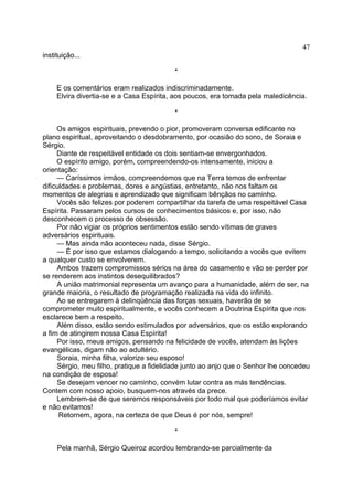47
instituição...
*
E os comentários eram realizados indiscriminadamente.
Elvira divertia-se e a Casa Espírita, aos poucos, era tomada pela maledicência.
*
Os amigos espirituais, prevendo o pior, promoveram conversa edificante no
plano espiritual, aproveitando o desdobramento, por ocasião do sono, de Soraia e
Sérgio.
Diante de respeitável entidade os dois sentiam-se envergonhados.
O espírito amigo, porém, compreendendo-os intensamente, iniciou a
orientação:
— Caríssimos irmãos, compreendemos que na Terra temos de enfrentar
dificuldades e problemas, dores e angústias, entretanto, não nos faltam os
momentos de alegrias e aprendizado que significam bênçãos no caminho.
Vocês são felizes por poderem compartilhar da tarefa de uma respeitável Casa
Espírita. Passaram pelos cursos de conhecimentos básicos e, por isso, não
desconhecem o processo de obsessão.
Por não vigiar os próprios sentimentos estão sendo vítimas de graves
adversários espirituais.
— Mas ainda não aconteceu nada, disse Sérgio.
— É por isso que estamos dialogando a tempo, solicitando a vocês que evitem
a qualquer custo se envolverem.
Ambos trazem compromissos sérios na área do casamento e vão se perder por
se renderem aos instintos desequilibrados?
A união matrimonial representa um avanço para a humanidade, além de ser, na
grande maioria, o resultado de programação realizada na vida do infinito.
Ao se entregarem à delinqüência das forças sexuais, haverão de se
comprometer muito espiritualmente, e vocês conhecem a Doutrina Espírita que nos
esclarece bem a respeito.
Além disso, estão sendo estimulados por adversários, que os estão explorando
a fim de atingirem nossa Casa Espírita!
Por isso, meus amigos, pensando na felicidade de vocês, atendam às lições
evangélicas, digam não ao adultério.
Soraia, minha filha, valorize seu esposo!
Sérgio, meu filho, pratique a fidelidade junto ao anjo que o Senhor lhe concedeu
na condição de esposa!
Se desejam vencer no caminho, convém lutar contra as más tendências.
Contem com nosso apoio, busquem-nos através da prece.
Lembrem-se de que seremos responsáveis por todo mal que poderíamos evitar
e não evitamos!
Retornem, agora, na certeza de que Deus é por nós, sempre!
*
Pela manhã, Sérgio Queiroz acordou lembrando-se parcialmente da

 
