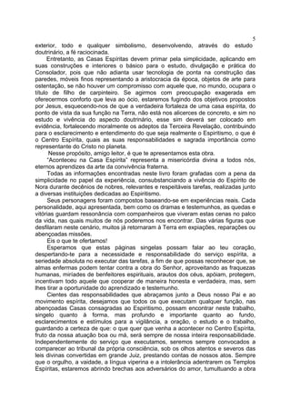 5
exterior, todo e qualquer simbolismo, desenvolvendo, através do estudo
doutrinário, a fé raciocinada.
Entretanto, as Casas Espíritas devem primar pela simplicidade, aplicando em
suas construções e interiores o básico para o estudo, divulgação e prática do
Consolador, pois que não adianta usar tecnologia de ponta na construção das
paredes, móveis finos representando a aristocracia da época, objetos de arte para
ostentação, se não houver um compromisso com aquele que, no mundo, ocupara o
título de filho de carpinteiro. Se agirmos com preocupação exagerada em
oferecermos conforto que leva ao ócio, estaremos fugindo dos objetivos propostos
por Jesus, esquecendo-nos de que a verdadeira fortaleza de uma casa espírita, do
ponto de vista da sua função na Terra, não está nos alicerces de concreto, e sim no
estudo e vivência do aspecto doutrinário, esse sim deverá ser colocado em
evidência, fortalecendo moralmente os adeptos da Terceira Revelação, contribuindo
para o esclarecimento e entendimento do que seja realmente o Espiritismo, o que é
o Centro Espírita, quais as suas responsabilidades e sagrada importância como
representante do Cristo no planeta.
Nesse propósito, amigo leitor, é que te apresentamos esta obra.
“Aconteceu na Casa Espírita” representa a misericórdia divina a todos nós,
eternos aprendizes da arte da convivência fraterna.
Todas as informações encontradas neste livro foram grafadas com a pena da
simplicidade no papel da experiência, consubstanciando a vivência do Espírito de
Nora durante decênios de nobres, relevantes e respeitáveis tarefas, realizadas junto
a diversas instituições dedicadas ao Espiritismo.
Seus personagens foram compostos baseando-se em experiências reais. Cada
personalidade, aqui apresentada, bem como os dramas e testemunhos, as quedas e
vitórias guardam ressonância com companheiros que viveram estas cenas no palco
da vida, nas quais muitos de nós poderemos nos encontrar. Das várias figuras que
desfilaram neste cenário, muitos já retornaram à Terra em expiações, reparações ou
abençoadas missões.
Eis o que te ofertamos!
Esperamos que estas páginas singelas possam falar ao teu coração,
despertando-te para a necessidade e responsabilidade do serviço espírita, a
seriedade absoluta no executar das tarefas, a fim de que possas reconhecer que, se
almas enfermas podem tentar contra a obra do Senhor, aproveitando as fraquezas
humanas, miríades de benfeitores espirituais, arautos dos céus, apóiam, protegem,
incentivam todo aquele que cooperar de maneira honesta e verdadeira, mas, sem
lhes tirar a oportunidade do aprendizado e testemunho.
Cientes das responsabilidades que abraçamos junto a Deus nosso Pai e ao
movimento espírita, desejamos que todos os que executam qualquer função, nas
abençoadas Casas consagradas ao Espiritismo, possam encontrar neste trabalho,
singelo quanto à forma, mas profundo e importante quanto ao fundo,
esclarecimentos e estímulos para a vigilância, a oração, o estudo e o trabalho,
guardando a certeza de que: o que quer que venha a acontecer no Centro Espírita,
fruto da nossa atuação boa ou má, será sempre de nossa inteira responsabilidade.
Independentemente do serviço que executamos, seremos sempre convocados a
comparecer ao tribunal da própria consciência, sob os olhos atentos e severos das
leis divinas convertidas em grande Juiz, prestando contas de nossos atos. Sempre
que o orgulho, a vaidade, a língua viperina e a intolerância adentrarem os Templos
Espíritas, estaremos abrindo brechas aos adversários do amor, tumultuando a obra

 