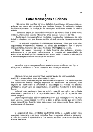 50

9
Entre Mensagens e Críticas
No mundo dos espíritos, porém, o trabalho de auxílio aos companheiros que
estavam no campo das provações era bastante intenso. As entidades amigas
iniciaram o processo de divulgação de mensagens edificantes através da mediu­
nidade.
Tarefeiros espirituais dedicados envolveram de maneira doce e terna vários
médiuns, efetuando o sublime intercâmbio entre as duas realidades da vida.
Centenas de mensagens foram irradiadas, ressaltando a necessidade de mais
trabalho, discrição, zelo pela doutrina espírita e tolerância entre os cooperadores do
amor.
Os médiuns captavam as informações espirituais, cada qual com suas
capacidades medianímicas, vestindo as idéias dos benfeitores com o próprio
material mental, mantendo-se fiéis ao fundo das informações superiores.
Todos os grupos receberam à visita fraterna das entidades amigas,
estimulando-os e alertando delicadamente a respeito da necessidade de
entenderem a Casa Espírita como verdadeiro templo, onde o trabalho, a tolerância e
a fraternidade precisam ser colocados em evidência.
*
À medida que as mensagens foram sendo recebidas, avaliadas com rigor e
divulgadas, o ambiente do Centro começava a mudar vagarosamente.
*
Contudo, Israel, que se empenhava na organização de valoroso estudo
doutrinário, era envolvido pelos adversários do bem.
Embora suas atividades dignas, respeitosas e fervorosas nos ideais espíritas
lhe conferissem notável proteção espiritual, os adversários da bondade, com
objetivo de atormentálo e atrapalhar a organização da reunião de estudos
alertadores, envolveram os freqüentadores invigilantes, ferindo-lhe a alma desta
forma:
— Israel, não precisamos tanto de estudo, você já está velho, seu método
ultrapassado, precisamos é de capacidades novas. Por que não aposenta suas
idéias antigas?
Ofereça oportunidade aos que estão chegando. Sua época já passou. Vá, faça
suas viagens, suas palestras repetitivas e deixe o cargo àqueles que apresentam
maior competência. Durante todos estes anos você reinou nesta Casa, agora é
melhor que você descanse.
*
O responsável pelas atividades doutrinárias sentiu o coração pulsar mais
depressa, mas manteve-se firme, pedindo a Deus o ajudasse a tolerar e esclarecer
o quão importante é a continuidade dos estudos espíritas para a manutenção da
Casa e da Causa.

 