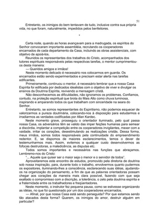 51
Entretanto, os inimigos do bem tentavam de tudo, inclusive contra sua própria
vida, no que foram, naturalmente, impedidos pelos benfeitores.
*
Certa noite, quando as horas avançavam para a madrugada, os espíritos do
Senhor convocaram importante assembléia, recrutando os cooperadores
encarnados de cada departamento da Casa, incluindo as obras assistenciais, com
objetivo de apoiá-los.
Reunidos os representantes dos trabalhos do Cristo, acompanhados dos
tutores espirituais responsáveis pelas respectivas tarefas, o mentor cumprimentouos desta maneira:
— Queridos amigos e irmãos!
Neste momento delicado é necessário nos colocarmos em guarda. Os
encarnados estão sendo experimentados e precisam estar alerta nas tarefas
edificantes.
Primeiramente, continuou o mentor, é necessário lembrar que a nossa Casa
Espírita foi edificada por dedicados idealistas com o objetivo de viver e divulgar os
ensinos da Doutrina Espírita, revivendo a mensagem cristã.
Não desconhecemos as dificuldades, não ignoramos os problemas. Confiamos,
contudo, na proteção espiritual que brota do Mais Alto como chuva luminosa,
inspirando e amparando todos os que trabalham com sinceridade na seara do
Senhor.
Entretanto, se somos representantes do Espiritismo, não podemos esquecer de
valorizarmos a pureza doutrinária, colocando-nos à disposição para estudarmos e
irradiarmos as verdades codificadas por Allan Kardec.
Neste momento grave, prosseguiu o orientador iluminado, pelo qual passa
nossa Casa, os adversários têm se valido das imper feições humanas para semear
a discórdia, implantar a competição entre os cooperadores invigilantes, mexer com a
vaidade, irritar os corações, desestimulando as realizações cristãs. Dessa forma,
meus irmãos, somos todos responsáveis pela continuidade do empreendimento
redentor. E, se dispomos de maiores esclarecimentos, temos o dever de
testemunharmos mais. Assim, evitemos a qualquer custo desenvolvermos as
fofocas destruidoras, a maledicência, as disputas etc.
Todos somos importantes e necessários nas funções que abraçamos.
Lembremo-nos do Cristo:
“... Aquele que quiser ser o maior seja o menor e o servidor de todos”.
Aproveitaremos este encontro de estudos, promovido pela diretoria de doutrina
sob nossa inspiração, para, durante todo o trabalho, envolvermos quanto pudermos
os expositores, iluminando-lhes a consciência, esclarecendo suas idéias, ajudandoos na organização do pensamento, a fim de que as palavras orientadoras possam
chegar aos corações da maneira mais clara possível, fazendo com que seja
exaltado o compromisso com a discrição, a tolerância, o zelo pela doutrina espírita e
a fraternidade entre os trabalhadores e freqüentadores.
Neste momento, o instrutor fez pequena pausa, como se estivesse organizando
as idéias, no que foi questionado por um dos cooperadores encarnados.
— Afinal, por que nossa Casa está sendo perseguida? Por que estamos sendo
tão atacados desta forma? Querem, os inimigos do amor, destruir alguém em
particular?

 