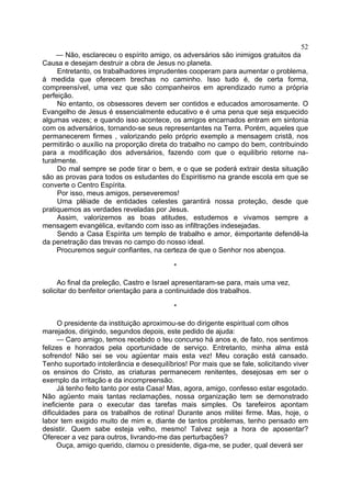 52
— Não, esclareceu o espírito amigo, os adversários são inimigos gratuitos da
Causa e desejam destruir a obra de Jesus no planeta.
Entretanto, os trabalhadores imprudentes cooperam para aumentar o problema,
à medida que oferecem brechas no caminho. Isso tudo é, de certa forma,
compreensível, uma vez que são companheiros em aprendizado rumo a própria
perfeição.
No entanto, os obsessores devem ser contidos e educados amorosamente. O
Evangelho de Jesus é essencialmente educativo e é uma pena que seja esquecido
algumas vezes; e quando isso acontece, os amigos encarnados entram em sintonia
com os adversários, tornando-se seus representantes na Terra. Porém, aqueles que
permanecerem firmes , valorizando pelo próprio exemplo a mensagem cristã, nos
permitirão o auxílio na proporção direta do trabalho no campo do bem, contribuindo
para a modificação dos adversários, fazendo com que o equilíbrio retorne na­
turalmente.
Do mal sempre se pode tirar o bem, e o que se poderá extrair desta situação
são as provas para todos os estudantes do Espiritismo na grande escola em que se
converte o Centro Espírita.
Por isso, meus amigos, perseveremos!
Uma plêiade de entidades celestes garantirá nossa proteção, desde que
pratiquemos as verdades reveladas por Jesus.
Assim, valorizemos as boas atitudes, estudemos e vivamos sempre a
mensagem evangélica, evitando com isso as infiltrações indesejadas.
Sendo a Casa Espírita um templo de trabalho e amor, éimportante defendê-la
da penetração das trevas no campo do nosso ideal.
Procuremos seguir confiantes, na certeza de que o Senhor nos abençoa.
*
Ao final da preleção, Castro e Israel apresentaram-se para, mais uma vez,
solicitar do benfeitor orientação para a continuidade dos trabalhos.
*
O presidente da instituição aproximou-se do dirigente espiritual com olhos
marejados, dirigindo, segundos depois, este pedido de ajuda:
— Caro amigo, temos recebido o teu concurso há anos e, de fato, nos sentimos
felizes e honrados pela oportunidade de serviço. Entretanto, minha alma está
sofrendo! Não sei se vou agüentar mais esta vez! Meu coração está cansado.
Tenho suportado intolerância e desequilíbrios! Por mais que se fale, solicitando viver
os ensinos do Cristo, as criaturas permanecem renitentes, desejosas em ser o
exemplo da irritação e da incompreensão.
Já tenho feito tanto por esta Casa! Mas, agora, amigo, confesso estar esgotado.
Não agüento mais tantas reclamações, nossa organização tem se demonstrado
ineficiente para o executar das tarefas mais simples. Os tarefeiros apontam
dificuldades para os trabalhos de rotina! Durante anos militei firme. Mas, hoje, o
labor tem exigido muito de mim e, diante de tantos problemas, tenho pensado em
desistir. Quem sabe esteja velho, mesmo! Talvez seja a hora de aposentar?
Oferecer a vez para outros, livrando-me das perturbações?
Ouça, amigo querido, clamou o presidente, diga-me, se puder, qual deverá ser

 