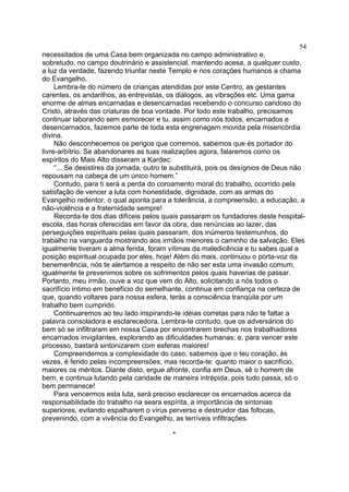 54
necessitados de uma Casa bem organizada no campo administrativo e,
sobretudo, no campo doutrinário e assistencial, mantendo acesa, a qualquer custo,
a luz da verdade, fazendo triunfar neste Templo e nos corações humanos a chama
do Evangelho.
Lembra-te do número de crianças atendidas por este Centro, as gestantes
carentes, os andarilhos, as entrevistas, os diálogos, as vibrações etc. Uma gama
enorme de almas encarnadas e desencarnadas recebendo o concurso caridoso do
Cristo, através das criaturas de boa vontade. Por todo este trabalho, precisamos
continuar laborando sem esmorecer e tu, assim como nós todos, encarnados e
desencarnados, fazemos parte de toda esta engrenagem movida pela misericórdia
divina.
Não desconhecemos os perigos que corremos, sabemos que és portador do
livre-arbítrio. Se abandonares as tuas realizações agora, falaremos como os
espíritos do Mais Alto disseram a Kardec:
“... Se desistires da jornada, outro te substituirá, pois os desígnios de Deus não
repousam na cabeça de um único homem.”
Contudo, para ti será a perda do coroamento moral do trabalho, ocorrido pela
satisfação de vencer a luta com honestidade, dignidade, com as armas do
Evangelho redentor, o qual aponta para a tolerância, a compreensão, a educação, a
não-violência e a fraternidade sempre!
Recorda-te dos dias difíceis pelos quais passaram os fundadores deste hospitalescola, das horas oferecidas em favor da obra, das renúncias ao lazer, das
perseguições espirituais pelas quais passaram, dos inúmeros testemunhos, do
trabalho na vanguarda mostrando aos irmãos menores o caminho da salvação. Eles
igualmente tiveram a alma ferida, foram vítimas da maledicência e tu sabes qual a
posição espiritual ocupada por eles, hoje! Além do mais, continuou o porta-voz da
benemerência, nós te alertamos a respeito de não ser esta uma invasão comum,
igualmente te prevenimos sobre os sofrimentos pelos quais haverias de passar.
Portanto, meu irmão, ouve a voz que vem do Alto, solicitando a nós todos o
sacrifício íntimo em benefício do semelhante, continua em confiança na certeza de
que, quando voltares para nossa esfera, terás a consciência tranqüila por um
trabalho bem cumprido.
Continuaremos ao teu lado inspirando-te idéias corretas para não te faltar a
palavra consoladora e esclarecedora. Lembra-te contudo, que os adversários do
bem só se infiltraram em nossa Casa por encontrarem brechas nos trabalhadores
encarnados invigilantes, explorando as dificuldades humanas; e, para vencer este
processo, bastará sintonizarem com esferas maiores!
Compreendemos a complexidade do caso, sabemos que o teu coração, às
vezes, é ferido pelas incompreensões, mas recorda-te: quanto maior o sacrifício,
maiores os méritos. Diante disto, ergue afronte, confia em Deus, sê o homem de
bem, e continua lutando pela caridade de maneira intrépida, pois tudo passa, só o
bem permanece!
Para vencermos esta luta, será preciso esclarecer os encarnados acerca da
responsabilidade do trabalho na seara espírita, a importância de sintonias
superiores, evitando espalharem o vírus perverso e destruidor das fofocas,
prevenindo, com a vivência do Evangelho, as terríveis infiltrações.
*

 