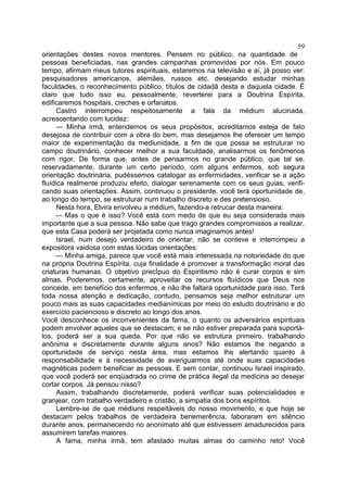 59
orientações destes novos mentores. Pensem no público, na quantidade de
pessoas beneficiadas, nas grandes campanhas promovidas por nós. Em pouco
tempo, afirmam meus tutores espirituais, estaremos na televisão e aí, já posso ver:
pesquisadores americanos, alemães, russos etc. desejando estudar minhas
faculdades, o reconhecimento público, títulos de cidadã desta e daquela cidade. É
claro que tudo isso eu, pessoalmente, reverterei para a Doutrina Espírita,
edificaremos hospitais, creches e orfanatos.
Castro interrompeu respeitosamente a fala da médium alucinada,
acrescentando com lucidez:
— Minha irmã, entendemos os seus propósitos, acreditamos esteja de fato
desejosa de contribuir com a obra do bem, mas desejamos lhe oferecer um tempo
maior de experimentação da mediunidade, a fim de que possa se estruturar no
campo doutrinário, conhecer melhor a sua faculdade, analisarmos os fenômenos
com rigor. De forma que, antes de pensarmos no grande público, que tal se,
reservadamente, durante um certo período, com alguns enfermos, sob segura
orientação doutrinária, pudéssemos catalogar as enfermidades, verificar se a ação
fluídica realmente produziu efeito, dialogar serenamente com os seus guias, verifi­
cando suas orientações. Assim, continuou o presidente, você terá oportunidade de,
ao longo do tempo, se estruturar num trabalho discreto e des pretensioso.
Nesta hora, Elvira envolveu a médium, fazendo-a retrucar desta maneira:
— Mas o que é isso? Você está com medo de que eu seja considerada mais
importante que a sua pessoa. Não sabe que trago grandes compromissos a realizar,
que esta Casa poderá ser projetada como nunca imaginamos antes!
Israel, num desejo verdadeiro de orientar, não se conteve e interrompeu a
expositora vaidosa com estas lúcidas orientações:
— Minha amiga, parece que você está mais interessada na notoriedade do que
na própria Doutrina Espírita, cuja finalidade é promover a transformação moral das
criaturas humanas. O objetivo precÍpuo do Espiritismo não é curar corpos e sim
almas. Poderemos, certamente, aproveitar os recursos fluídicos que Deus nos
concede, em benefício dos enfermos, e não lhe faltará oportunidade para isso. Terá
toda nossa atenção e dedicação, contudo, pensamos seja melhor estruturar um
pouco mais as suas capacidades medianímicas por meio do estudo doutrinário e do
exercício paciencioso e discreto ao longo dos anos.
Você desconhece os inconvenientes da fama, o quanto os adversários espirituais
podem envolver aqueles que se destacam; e se não estiver preparada para suportálos, poderá ser a sua queda. Por que não se estrutura primeiro, trabalhando
anônima e discretamente durante alguns anos? Não estamos lhe negando a
oportunidade de serviço nesta área, mas estamos lhe alertando quanto à
responsabilidade e à necessidade de averiguarmos até onde suas capacidades
magnéticas podem beneficiar as pessoas. E sem contar, continuou Israel inspirado,
que você poderá ser enqüadrada no crime de prática ilegal da medicina ao desejar
cortar corpos. Já pensou nisso?
Assim, trabalhando discretamente, poderá verificar suas potencialidades e
granjear, com trabalho verdadeiro e cristão, a simpatia dos bons espíritos.
Lembre-se de que médiuns respeitáveis do nosso movimento, e que hoje se
destacam pelos trabalhos de verdadeira benemerência, laboraram em silêncio
durante anos, permanecendo no anonimato até que estivessem amadurecidos para
assumirem tarefas maiores.
A fama, minha irmã, tem afastado muitas almas do caminho reto! Você

 