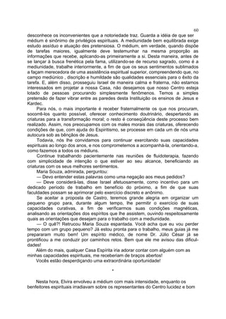 60
desconhece os inconvenientes que a notoriedade traz. Guarda a idéia de que ser
médium é sinônimo de privilégios espirituais. A mediunidade bem equilibrada exige
estudo assíduo e atuação des pretensiosa. O médium, em verdade, quando dispõe
de tarefas maiores, igualmente deve testemunhar na mesma proporção as
informações que recebe, aplicando-as primeiramente a si. Desta maneira, antes de
se lançar à busca frenética pela fama, utilizando-se de recurso sagrado, como é a
mediunidade, trabalhe interiormente, a fim de que os seus sentimentos sublimados
a façam merecedora de uma assistência espiritual superior, compreendendo que, no
campo mediúnico , discrição e humildade são qualidades essenciais para o êxito da
tarefa. E, além disso, prosseguiu Israel de maneira calma e fraterna, não estamos
interessados em projetar a nossa Casa, não desejamos que nosso Centro esteja
lotado de pessoas procurando simplesmente fenômenos. Temos a simples
pretensão de fazer vibrar entre as paredes desta Instituição os ensinos de Jesus e
Kardec.
Para nós, o mais importante é receber fraternalmente os que nos procuram,
socorrê-los quanto possível, oferecer conhecimento doutrinário, despertando as
criaturas para a transformação moral; o resto é conseqüência deste processo bem
realizado. Assim, nos preocupamos com os males morais das criaturas, oferecendo
condições de que, com ajuda do Espiritismo, se processe em cada um de nós uma
autocura sob as bênçãos de Jesus.
Todavia, nós lhe convidamos para continuar exercitando suas capacidades
espirituais ao longo dos anos, e nos comprometemos a acompanhá-la, orientando-a,
como fazemos a todos os médiuns.
Continue trabalhando pacientemente nas reuniões de fluidoterapia, fazendo
com simplicidade de intenção o que estiver ao seu alcance, beneficiando as
criaturas com os seus melhores sentimentos.
Maria Souza, admirada, perguntou:
— Devo entender estas palavras como uma negação aos meus pedidos?
— Deve considerá-las, disse Israel afetuosamente, como incentivo para um
dedicado período de trabalho em benefício do próximo, a fim de que suas
faculdades possam se aprimorar pelo exercício discreto e anônimo.
Se aceitar a proposta de Castro, teremos grande alegria em organizar um
pequeno grupo para, durante algum tempo, lhe permitir o exercício de suas
capacidades curativas, a fim de verificarmos suas condições magnéticas,
analisando as orientações dos espíritos que lhe assistem, ouvindo respeitosamente
quais as orientações que desejam para o trabalho com a mediunidade.
— O quê?! Retrucou Maria Souza espantada. Você acha que eu vou perder
tempo com um grupo pequeno? Já estou pronta para o trabalho, meus guias já me
prepararam muito bem! Um espírito médico, de nome Dr. Júlio César já se
prontificou a me conduzir por caminhos retos. Bem que ele me avisou das dificul­
dades!
Além do mais, qualquer Casa Espírita iria adorar contar com alguém com as
minhas capacidades espirituais, me receberiam de braços abertos!
Vocês estão desperdiçando uma extraordinária oportunidade!
*
Nesta hora, Elvira envolveu a médium com mais intensidade, enquanto os
benfeitores espirituais irradiavam sobre os representantes do Centro lucidez e bom

 