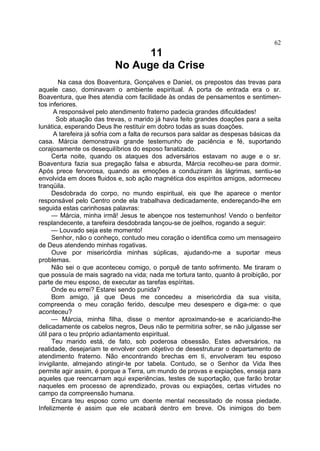62

11
No Auge da Crise
Na casa dos Boaventura, Gonçalves e Daniel, os prepostos das trevas para
aquele caso, dominavam o ambiente espiritual. A porta de entrada era o sr.
Boaventura, que lhes atendia com facilidade às ondas de pensamentos e sentimen­
tos inferiores.
A responsável pelo atendimento fraterno padecia grandes dificuldades!
Sob atuação das trevas, o marido já havia feito grandes doações para a seita
lunática, esperando Deus lhe restituir em dobro todas as suas doações.
A tarefeira já sofria com a falta de recursos para saldar as despesas básicas da
casa. Márcia demonstrava grande testemunho de paciência e fé, suportando
corajosamente os desequilíbrios do esposo fanatizado.
Certa noite, quando os ataques dos adversários estavam no auge e o sr.
Boaventura fazia sua pregação falsa e absurda, Márcia recolheu-se para dormir.
Após prece fervorosa, quando as emoções a conduziram às lágrimas, sentiu-se
envolvida em doces fluidos e, sob ação magnética dos espíritos amigos, adormeceu
tranqüila.
Desdobrada do corpo, no mundo espiritual, eis que lhe aparece o mentor
responsável pelo Centro onde ela trabalhava dedicadamente, endereçando-lhe em
seguida estas carinhosas palavras:
— Márcia, minha irmã! Jesus te abençoe nos testemunhos! Vendo o benfeitor
resplandecente, a tarefeira desdobrada lançou-se de joelhos, rogando a seguir:
— Louvado seja este momento!
Senhor, não o conheço, contudo meu coração o identifica como um mensageiro
de Deus atendendo minhas rogativas.
Ouve por misericórdia minhas súplicas, ajudando-me a suportar meus
problemas.
Não sei o que aconteceu comigo, o porquê de tanto sofrimento. Me tiraram o
que possuía de mais sagrado na vida; nada me tortura tanto, quanto à proibição, por
parte de meu esposo, de executar as tarefas espíritas.
Onde eu errei? Estarei sendo punida?
Bom amigo, já que Deus me concedeu a misericórdia da sua visita,
compreenda o meu coração ferido, desculpe meu desespero e diga-me: o que
aconteceu?
— Márcia, minha filha, disse o mentor aproximando-se e acariciando-lhe
delicadamente os cabelos negros, Deus não te permitiria sofrer, se não julgasse ser
útil para o teu próprio adiantamento espiritual.
Teu marido está, de fato, sob poderosa obsessão. Estes adversários, na
realidade, desejariam te envolver com objetivo de desestruturar o departamento de
atendimento fraterno. Não encontrando brechas em ti, envolveram teu esposo
invigilante, almejando atingir-te por tabela. Contudo, se o Senhor da Vida lhes
permite agir assim, é porque a Terra, um mundo de provas e expiações, enseja para
aqueles que reencarnam aqui experiências, testes de suportação, que farão brotar
naqueles em processo de aprendizado, provas ou expiações, certas virtudes no
campo da compreensão humana.
Encara teu esposo como um doente mental necessitado de nossa piedade.
Infelizmente é assim que ele acabará dentro em breve. Os inimigos do bem

 