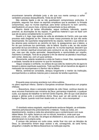 63
encontraram tamanha afinidade junto a ele que sua mente começa a sofrer
verdadeiro processo desequilibrante. Terás de ser forte!
Não estarias ligada a ele se não guardassem compromissos profundos. A
propósito, segundo nos dizem os espíritos simpáticos que te assistem, tu firmaste
compromisso, aqui no mundo espiritual, para tentar conduzi-lo no bom caminho,
espiritualizá-lo um pouco mais, e temos acompanhado os teus esforços.
Mesmo diante de tantas dificuldades, segue confiante, tolerando, quanto
possível, as alucinações do teu esposo. A ganância material é que vai fazer com
que ele se perca completamente no caminho.
Quanto a ti, logo, logo estarás de volta às atividades do Centro, pois que este
processo está chegando ao fim. Viemos trazer nossa promessa de que não serás
desamparada. Se suportares resignadamente teu esposo, fazendo o que estiver ao
teu alcance para conduzi-lo ao caminho do bem, te asseguramos que o básico, a
fim de que continues tua caminhada, não te faltará. Quanto a ele, se não souber
aproveitar da tua convivência, restará o pesar de, no mundo espiritual, descobrir que
tinha um instrutor espiritual encarnado para conduzi-lo ao céu das bem-aventuran­
ças, mas que não soube aproveitar, desperdiçando a oportunidade por orgulho,
machismo e ambição. Terá de se preparar a fim de retornar ao planeta e recomeçar,
sem contar, desta vez, com um guia caridoso.
Brevemente, estarás recebendo a visita de Castro e Israel. Eles, representando
a caridade, haverão de te socorrer no que for necessário.
Segue corajosa e confiante, na certeza de que este teu testemunho de agora te
lançará a planos espirituais superiores. Todo sacrifício útil em benefício de alguém é
merecedor de recompensas e o Senhor não te faltará.
Márcia, sentindo-se consolada, abraçou longamente o mentor da Instituição,
acompanhando-o a esferas maiores para o executar de tarefas superiores.
*
Enquanto essa conversa acontecia num clima sublime,
no plano espiritual inferior, Daniel e Gonçalves envolviam Boaventura em projetos
infelizes:
— Boaventura, disse o camarada imediato de Júlio César, continue doando os
seus recursos financeiros aos ministros de Deus; permaneça impedindo, a qualquer
custo, sua esposa de trabalhar no terrível Centro Espírita, afim de que você alcance
graças e glórias junto à providência divina. Deus quer ver até aonde vai a sua
coragem. Depois, quando você tiver doado tudo, aí, sim, virá a recompensa!
*
O obsidiado estava esgotado, espiritualmente sentia-se fatigado, as entidades
inferiores perturbavam-lhe profundamente o intelecto. Todas as noites, em
desdobramento, recebia a visita dos adversários que o contaminavam com suas
idéias falsas. Em vigília, faziam-no cair no ridículo, levando-o, onde quer que
estivesse, a orar , em voz alta. Os amigos se afastaram e, aos poucos, os parentes
abandonaram-no à própria sorte.
E porque não pensava em outra coisa, senão ficar rico com as bênçãos de
Deus, os adversários tinham largo acesso a ele, conseguindo, de certa forma,
atrapalhar o trabalho de Márcia Boaventura na instituição espírita.

 