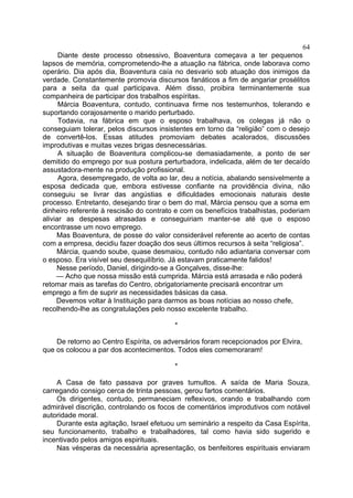 64
Diante deste processo obsessivo, Boaventura começava a ter pequenos
lapsos de memória, comprometendo-lhe a atuação na fábrica, onde laborava como
operário. Dia após dia, Boaventura caía no desvario sob atuação dos inimigos da
verdade. Constantemente promovia discursos fanáticos a fim de angariar prosélitos
para a seita da qual participava. Além disso, proibira terminantemente sua
companheira de participar dos trabalhos espíritas.
Márcia Boaventura, contudo, continuava firme nos testemunhos, tolerando e
suportando corajosamente o marido perturbado.
Todavia, na fábrica em que o esposo trabalhava, os colegas já não o
conseguiam tolerar, pelos discursos insistentes em torno da “religião” com o desejo
de convertê-los. Essas atitudes promoviam debates acalorados, discussões
improdutivas e muitas vezes brigas desnecessárias.
A situação de Boaventura complicou-se demasiadamente, a ponto de ser
demitido do emprego por sua postura perturbadora, indelicada, além de ter decaído
assustadora-mente na produção profissional.
Agora, desempregado, de volta ao lar, deu a notícia, abalando sensivelmente a
esposa dedicada que, embora estivesse confiante na providência divina, não
conseguiu se livrar das angústias e dificuldades emocionais naturais deste
processo. Entretanto, desejando tirar o bem do mal, Márcia pensou que a soma em
dinheiro referente à rescisão do contrato e com os benefícios trabalhistas, poderiam
aliviar as despesas atrasadas e conseguiriam manter-se até que o esposo
encontrasse um novo emprego.
Mas Boaventura, de posse do valor considerável referente ao acerto de contas
com a empresa, decidiu fazer doação dos seus últimos recursos à seita “religiosa”.
Márcia, quando soube, quase desmaiou, contudo não adiantaria conversar com
o esposo. Era visível seu desequilíbrio. Já estavam praticamente falidos!
Nesse período, Daniel, dirigindo-se a Gonçalves, disse-lhe:
— Acho que nossa missão está cumprida. Márcia está arrasada e não poderá
retomar mais as tarefas do Centro, obrigatoriamente precisará encontrar um
emprego a fim de suprir as necessidades básicas da casa.
Devemos voltar à Instituição para darmos as boas notícias ao nosso chefe,
recolhendo-lhe as congratulações pelo nosso excelente trabalho.
*
De retorno ao Centro Espírita, os adversários foram recepcionados por Elvira,
que os colocou a par dos acontecimentos. Todos eles comemoraram!
*
A Casa de fato passava por graves tumultos. A saída de Maria Souza,
carregando consigo cerca de trinta pessoas, gerou fartos comentários.
Os dirigentes, contudo, permaneciam reflexivos, orando e trabalhando com
admirável discrição, controlando os focos de comentários improdutivos com notável
autoridade moral.
Durante esta agitação, Israel efetuou um seminário a respeito da Casa Espírita,
seu funcionamento, trabalho e trabalhadores, tal como havia sido sugerido e
incentivado pelos amigos espirituais.
Nas vésperas da necessária apresentação, os benfeitores espirituais enviaram

 