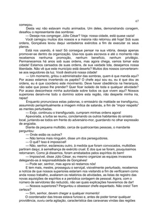 67
começou.
Desta vez não estavam muito animados. Um deles, demonstrando coragem,
desafiou o representante das sombras:
— Deseja nos congregar, Júlio César? Veja: nossa cidade, está quase vazia!
Você carregou muitos dos nossos e a maioria não retornou até hoje! Sob suas
ordens, Gonçalves levou daqui verdadeiros exércitos a fim de executar os seus
planos.
Está nos usando, é isso! Só consegue pensar na sua vitória, deseja apenas
promover-se dentro da organização. Usa-nos quais escravos e até o momento não
recebemos nenhuma promoção, nenhum benefício, nenhum privilégio.
Permanecemos há anos sob suas ordens, mas agora chega, vamos tomar esta
cidade! Estamos cansados de suas ordens, de sua vaidade tola, desejamos nossa
liberdade. Não vê que este município está deserto? Muitos dos nossos converteramse aos seguidores da luz. Você destruirá nossa cidade!
— Um momento, gritou o administrador das sombras, quem é que manda aqui?
Por acaso estamos invertendo os papéis? O chefe aqui sou eu, eu é que dou as
ordens, eu é que coordeno este movimento. Deve haver obediência na hierarquia,
não sabe que posso lhe prender? Quer ficar isolado de toda e qualquer atividade?
Por acaso desconhece minha autoridade sobre todos os que vivem aqui? Nossos
superiores deram-me todo o domínio sobre esta região, não desperte minha ira,
rapaz!
Enquanto pronunciava estas palavras, o emissário da maldade se transfigurou,
assumindo perispiritualmente a imagem mítica de satanás, a fim de “impor respeito”
as mentes perturbadas.
— Exijo, continuou o transfigurado, cumpram minhas ordens agora!
Apavorada, a turba se reuniu, conclamando os outros habitantes do sinistro
local, juntando-se todos em frente do adversário-mor, guardando no olhar expressão
de angústia.
Diante da pequena multidão, cerca de quatrocentas pessoas, o mandante
perguntou:
— Onde estão os outros?
— Não temos mais ninguém, disse um dos perseguidores.
— O quê? Isso é impossível!
— Não, senhor, esclareceu outro, à medida que foram convocados, multidões
partiram daqui, à semelhança de exército cruel. E dos que se foram, pouquíssimos
retornaram. Como já dissemos, foram arrebatados pelos espíritos do bem!
— Impossível, disse Júlio César, eu mesmo organizei as equipes invasoras
delegando-as à responsabilidade de Gonçalves!
— Pode ser, senhor, mas agora só restamos nós!
E tem mais, mestre, prosseguiu o serviçal, visivelmente perturbado, recebemos
a notícia de que nossos superiores estariam nos visitando a fim de verificarem como
anda nosso trabalho, avaliarem os relatórios de atividades, as listas de registro das
novas aquisições de espíritos e a periódica contagem de pessoal. Agora, com o
número de servidores tão reduzido, não sei quais explicações haveremos de dar!
— Nossos superiores? Perguntou o obsessor chefe espantado. Não creio! Tem
certeza?
— Sim, senhor, devem chegar a qualquer momento!
O coordenador das trevas estava furioso e, antes de poder tomar qualquer
providência, ouviu certa agitação, característica das caravanas vindas das regiões

 